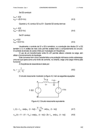 Fontes Chaveadas - Cap. 4                       CONVERSORES RESSONANTES                         J. A. Pomilio


          Se D2 conduzir:

vAB = -E/2
vAB' = -(E/2+Vo)                                                                        (4.3)

          Quando iL <0, conduz S2 ou D1. Quando S2 conduz tem-se:

vAB = -E/2
vAB' = -(E/2-Vo)                                                                        (4.4)

          Se D1 conduz:

vAB = E/2
vAB' = E/2+Vo                                                                           (4.5)

        Usualmente o controle de S1 e S2 é simétrico, e a condução dos diodos D1 e D2
também o é. A análise de meio ciclo permite analisar todo o comportamento do circuito.
O controle da tensão de saída é feito por modulação em freqüência.
        O uso de um transformador entre B e B' permite alterar a tensão na carga, sem
afetar o funcionamento da topologia.
        Este conversor tem como característica uma proteção intrínseca contra sobrecarga,
uma vez que opera como uma fonte de corrente, no entanto, exige uma carga mínima para
funcionar.
        A freqüência de ressonância é dada por:

             1
ωo =                                                                                    (4.6)
          L r ⋅ Cr

          O circuito ressonante mostrado na figura 4.2. tem as seguintes equações:
                                         iL
                                                    + vc -
                                 A                          B'
                                          Lr          Cr

                                            +                               +   + Vo
                            + E/2
                                            -                               -

                                           B

                               Figura 4.2. Circuito ressonante equivalente


                                           V − VCo
i L ( t ) = I Lo ⋅ cos[ωo ⋅ ( t − to)] +           ⋅ sin[ ωo ⋅ ( t − to)]               (4.7)
                                             Zo

v Co ( t ) = V − ( V − VCo ) ⋅ cos[ωo ⋅ ( t − to)] + Zo ⋅ I Lo ⋅ sin[ ωo ⋅ ( t − to)]   (4.8)




http://www.dsce.fee.unicamp.br/~antenor                                                                 4-2
 