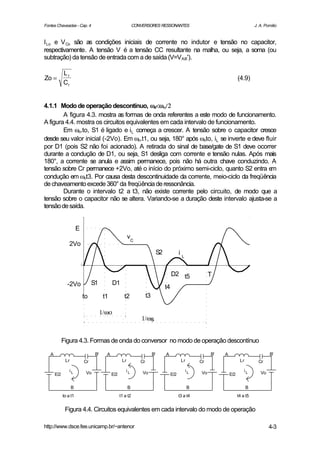 Fontes Chaveadas - Cap. 4                                   CONVERSORES RESSONANTES                                                   J. A. Pomilio


I Lo e V Co são as condições iniciais de corrente no indutor e tensão no capacitor,
respectivamente. A tensão V é a tensão CC resultante na malha, ou seja, a soma (ou
subtração) da tensão de entrada com a de saída (V=VAB').

             Lr
Zo =                                                                                                                        (4.9)
             Cr


4.1.1 Modo de operação descontínuo, ωs<ωο/2
        A figura 4.3. mostra as formas de onda referentes a este modo de funcionamento.
A figura 4.4. mostra os circuitos equivalentes em cada intervalo de funcionamento.
        Em ωo.to, S1 é ligado e iL começa a crescer. A tensão sobre o capacitor cresce
desde seu valor inicial (-2Vo). Em ωo.t1, ou seja, 180° após ωoto, iL se inverte e deve fluir
por D1 (pois S2 não foi acionado). A retirada do sinal de base/gate de S1 deve ocorrer
durante a condução de D1, ou seja, S1 desliga com corrente e tensão nulas. Após mais
180°, a corrente se anula e assim permanece, pois não há outra chave conduzindo. A
tensão sobre Cr permanece +2Vo, até o início do próximo semi-ciclo, quanto S2 entra e      m
condução em ωot3. Por causa desta descontinuidade da corrente, meio-ciclo da freqüência
de chaveamento excede 360° da freqüência de ressonância.
        Durante o intervalo t2 a t3, não existe corrente pelo circuito, de modo que a
tensão sobre o capacitor não se altera. Variando-se a duração deste intervalo ajusta-se a
tensão de saída.


                       E
                                                        vC
                 2Vo
                                                                              S2              iL


                                                                                        D2 t5                T
               -2Vo             S1          D1
                                                                                   t4
                           to          t1            t2             t3

                                      1/ωο
                                                                1/ωs


             Figura 4.3. Formas de onda do conversor no modo de operação descontínuo

   A                             B'     A                                B'        A                         B'   A                            B'
              Lr           Cr                      Lr          Cr                              Lr       Cr                   Lr         Cr

                 iL         Vo                        iL        Vo                                 iL   Vo                      iL       Vo
       E/2                                  E/2                                         E/2                           E/2

                   B                                    B                                           B                             B
             to a t1                              t1 a t2                                     t3 a t4                       t4 a t5


              Figura 4.4. Circuitos equivalentes em cada intervalo do modo de operação

http://www.dsce.fee.unicamp.br/~antenor                                                                                                       4-3
 