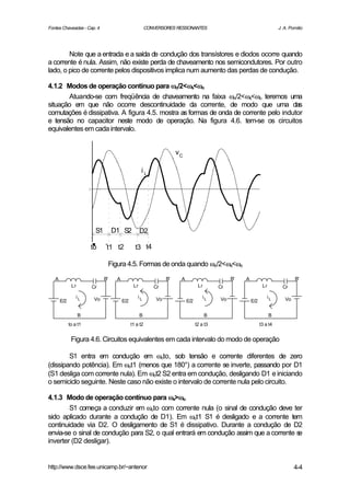 Fontes Chaveadas - Cap. 4                               CONVERSORES RESSONANTES                                          J. A. Pomilio




        Note que a entrada e a saída de condução dos transístores e diodos ocorre quando
a corrente é nula. Assim, não existe perda de chaveamento nos semicondutores. Por outro
lado, o pico de corrente pelos dispositivos implica num aumento das perdas de condução.

4.1.2 Modos de operação contínuo para ωo/2<ωs<ωo ω ω
       Atuando-se com freqüência de chaveamento na faixa ωo/2<ωs<ωo teremos uma
situação em que não ocorre descontinuidade da corrente, de modo que uma das
comutações é dissipativa. A figura 4.5. mostra as formas de onda de corrente pelo indutor
e tensão no capacitor neste modo de operação. Na figura 4.6. tem-se os circuitos
equivalentes em cada intervalo.


                                                                      vC

                                                    iL




                        S1        D1 S2             D2

                       to     t1 t2             t3 t4

                                  Figura 4.5. Formas de onda quando ωo/2<ωs<ωo

   A                         B'     A                            B'    A                        B'   A                            B'
              Lr       Cr                      Lr          Cr                     Lr       Cr                   Lr         Cr

                 iL     Vo                        iL        Vo                       iL    Vo                      iL       Vo
       E/2                              E/2                                E/2                           E/2

                   B                                B                                  B                             B
             to a t1                          t1 a t2                            t2 a t3                       t3 a t4


              Figura 4.6. Circuitos equivalentes em cada intervalo do modo de operação

        S1 entra em condução em ωoto, sob tensão e corrente diferentes de zero
(dissipando potência). Em ωot1 (menos que 180°) a corrente se inverte, passando por D1
(S1 desliga com corrente nula). Em ωot2 S2 entra em condução, desligando D1 e iniciando
o semiciclo seguinte. Neste caso não existe o intervalo de corrente nula pelo circuito.

4.1.3 Modo de operação contínuo para ωs>ωo    ω
        S1 começa a conduzir em ωoto com corrente nula (o sinal de condução deve ter
sido aplicado durante a condução de D1). Em ωot1 S1 é desligado e a corrente tem
continuidade via D2. O desligamento de S1 é dissipativo. Durante a condução de D2
envia-se o sinal de condução para S2, o qual entrará em condução assim que a corrente se
inverter (D2 desligar).


http://www.dsce.fee.unicamp.br/~antenor                                                                                          4-4
 