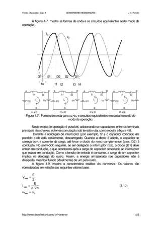 Fontes Chaveadas - Cap. 4                                  CONVERSORES RESSONANTES                                             J. A. Pomilio


       A figura 4.7. mostra as formas de onda e os circuitos equivalentes neste modo de
operação.

                                 iL
                                                           vC




                       D1        S1        D2          S2             D1

                        to             t1 t2                         t3 t4

   A                              B'   A                               B'    A                        B'   A                            B'
              Lr            Cr                    Lr            Cr                      Lr       Cr                   Lr         Cr

                 iL         Vo                       iL         Vo                         iL    Vo                      iL       Vo
       E/2                                 E/2                                   E/2                           E/2

                   B                                   B                                     B                             B
             to a t1                             t1 a t2                               t2 a t3                       t3 a t4
   Figura 4.7. Formas de onda para ωs>ωo e circuitos equivalentes em cada intervalo do
                                  modo de operação.

        Neste modo de operação é possível, adicionando-se capacitores entre os terminais
principais das chaves, obter-se comutação sob tensão nula, como mostra a figura 4.8.
         Durante a condução do interruptor (por exemplo, S1), o capacitor colocado e  m
paralelo a ele está, obviamente, descarregado. Quando a chave é aberta, o capacitor s  e
carrega com a corrente da carga, até levar o diodo do ramo complementar (p.ex. D2) à
condução. No semi-ciclo seguinte, ao ser desligado o interruptor (S2), o diodo (D1) deve
entrar em condução, o que acontecerá após a carga do capacitor conectado ao interruptor
que estava em condução. Como a tensão de entrada é constante, a carga de um capacitor
implica na descarga do outro. Assim, a energia armazenada nos capacitores não é
dissipada, mas fica fluindo (idealmente) de um para outro.
        A figura 4.9. mostra a característica estática do conversor. Os valores são
normalizados em relação aos seguintes valores base:

          E
Vbase =
          2
            E
I base =                                                                                                             (4.10)
         2 ⋅ Zo
ω base = ωo




http://www.dsce.fee.unicamp.br/~antenor                                                                                                4-5
 