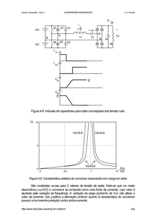 Fontes Chaveadas - Cap. 4                       CONVERSORES RESSONANTES                                  J. A. Pomilio


                                                                                        Io
                                                           i
                                                               L
                                S1         D1     C1
               E/2                                                   + vc -                       +
                                                                                B'
                                       A                                                          Vo
                            B                                  Lr        Cr
                                                                                B      Co
                                S2     D2         C2
               E/2                                                                           Ro

                                i S1



                                i D2




                                 vS1                                 E


                                 vS2
                                  E



          Figura 4.8. Inclusão de capacitores para obter comutações sob tensão nula.


         Io    10



                                                       Vo=0.4                 Vo=0.4


                5




                                                                    Vo=0.9
                0                                                                                       ωs
                     0                      0.5                          1                        1.5   ωo

        Figura 4.9. Característica estática de conversor ressonante com carga em série

       São mostradas curvas para 2 valores de tensão de saída. Note-se que no modo
descontínuo (ωs<0,5) o conversor se comporta como uma fonte de corrente, cujo valor é
ajustado pela variação da frequência. A variação da carga (portanto de Vo) não altera o
valor da corrente. Isto justifica a afirmação anterior quanto à característica do conversor
possuir uma inerente proteção contra sobre-corrente.

http://www.dsce.fee.unicamp.br/~antenor                                                                          4-6
 