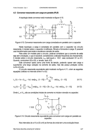 Fontes Chaveadas - Cap. 4                      CONVERSORES RESSONANTES                                   J. A. Pomilio


4.2 Conversor ressonante com carga em paralelo (PLR)

          A topologia deste conversor está mostrada na figura 4.10.
                                                                              io
                                                                                               Io
                                                 i
                                                     L
                             S1       D1                                       Lo
          E/2                                                                                       +
                                                                   B'
                                  A                                                                 Vo
                      B                              Lr   Cr
                                                                   B                      Co
                             S2     D2
          E/2                                                                                  Ro


   Figura 4.10. Conversor ressonante com carga conectada em paralelo com o capacitor

        Nesta topologia a carga é conectada em paralelo com o capacitor do circuito
ressonante. A tensão sobre o capacitor é retificada, filtrada e fornecida à carga. É possível
usar transformador para isolar e escalonar a tensão de saída.
        Para obter um modelo para o circuito, pode-se considerar que a corrente de saída
seja sem ondulação, o que é razoável, considerando a elevada freqüência de chaveamento.
A tensão sobre o circuito ressonante, vAB será igual a +E/2 caso conduzam S1 ou D1.
Quando conduzirem S2 e D2, a tensão será -E/2.
        Este conversor opera como uma fonte de tensão, podendo operar sem carga e
suportando uma larga variação na corrente de saída, mas não possui proteção contra
curto-circuito.
        O circuito ressonante equivalente está mostrado na figura 4.11. e tem as seguintes
equações (válidas no intervalo entre t1 e t3):

                                                     E
                                                       − VCo
                                                     2
i L ( t ) = Io + (I Lo − Io) ⋅ cos[ωo ⋅ ( t − t1)] +         ⋅ sin[ ωo ⋅ ( t − t1)]                       (4.11)
                                                       Zo

            E E       
v C (t) =    −  − VCo  ⋅ cos[ωo ⋅ ( t − t1)] + Zo ⋅ (I Lo − Io) ⋅ sin[ ωo ⋅ ( t − t1)]                  (4.12)
            2 2       

Onde ILo e VCo são as condições iniciais de corrente no indutor e tensão no capacitor.
                                         iL
                                           A                             B'
                                                          Lr
                                                               +
                                           +                                       + Io
                            + E/2                          vC
                                           -                       Cr
                                                               -
                                B
   Figura 4.14. Circuito ressonante equivalente para conversor com carga em paralelo ao
                                         capacitor.

          Nos intervalos (to a t1) e (t3 a t4) as formas de onda tem uma evolução linear.


http://www.dsce.fee.unicamp.br/~antenor                                                                          4-7
 