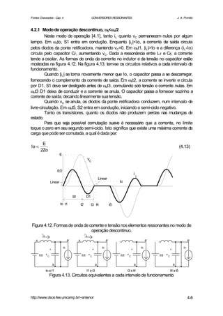 Fontes Chaveadas - Cap. 4                                            CONVERSORES RESSONANTES                                                                J. A. Pomilio



4.2.1 Modo de operação descontínuo, ωs<ωo/2  ω
         Neste modo de operação [4.1], tanto iL quanto vC permanecem nulos por algum
tempo. Em ωoto, S1 entra em condução. Enquanto |iL |<Io, a corrente de saída circula
pelos diodos da ponte retificadora, mantendo vC=0. Em ωot1, |iL |>Io e a diferença (iL -Io)
circula pelo capacitor Cr, aumentando vC. Dada a ressonância entre L r e Cr, a corrente
tende a oscilar. As formas de onda da corrente no indutor e da tensão no capacitor estão
mostradas na figura 4.12. Na figura 4.13. tem-se os circuitos relativos a cada intervalo de
funcionamento.
         Quando |iL | se torna novamente menor que Io, o capacitor passa a se descarregar,
fornecendo o complemento da corrente de saída. Em ωot2, a corrente se inverte e circula
por D1. S1 deve ser desligado antes de ωot3, comutando sob tensão e corrente nulas. Em
ωot3 D1 deixa de conduzir e a corrente se anula. O capacitor passa a fornecer sozinho a
corrente de saída, decaindo linearmente sua tensão.
         Quando vC se anula, os diodos da ponte retificadora conduzem, num intervalo de
livre-circulação. Em ωot5, S2 entra em condução, iniciando o semi-ciclo negativo.
         Tanto os transístores, quanto os diodos não produzem perdas nas mudanças de
estado.
         Para que seja possível comutação suave é necessário que a corrente, no limite
toque o zero em seu segundo semi-ciclo. Isto significa que existe uma máxima corrente de
carga que pode ser comutada, a qual é dada por:

         E
Io <                                                                                                                                                          (4.13)
        2Zo
                               E
                                                             vC

                              E/2
                                                                                                                    i
                                                                                                                        L
                                                                                 Linear
                      Linear                                                                      Io



                                              S1             D1
                               to t1                   t2            t3 t4                   t5




Figura 4.12. Formas de onda de corrente e tensão nos elementos ressonantes no modo de
                                operação descontínuo.
         iL                                                 iL

   A                                     B'        A                                    B'                                       B'                                   B'

                                    Io                                             Io                                       Io                                   Io
                      +                                                  +                                      +                                   +

       E/2    v                                        E/2       v                                E/2   v                             E/2   v
                  C                                                  C                                      C                                   C



                          B                                                  B                                      B                                   B

              to a t1                                        t1 a t3                                    t3 a t4                                     t4 a t5
                      Figura 4.13. Circuitos equivalentes a cada intervalo de funcionamento



http://www.dsce.fee.unicamp.br/~antenor                                                                                                                               4-8
 