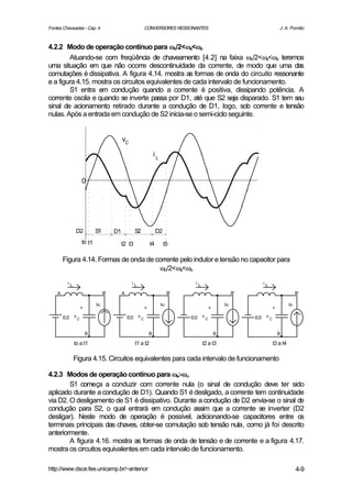 Fontes Chaveadas - Cap. 4                                        CONVERSORES RESSONANTES                                                    J. A. Pomilio



4.2.2 Modo de operação contínuo para ωo/2<ωs<ωo   ω ω
        Atuando-se com freqüência de chaveamento [4.2] na faixa ωo/2<ωs<ωo teremos
uma situação em que não ocorre descontinuidade da corrente, de modo que uma das
comutações é dissipativa. A figura 4.14. mostra as formas de onda do circuito ressonante
e a figura 4.15. mostra os circuitos equivalentes de cada intervalo de funcionamento.
        S1 entra em condução quando a corrente é positiva, dissipando potência. A
corrente oscila e quando se inverte passa por D1, até que S2 seja disparado. S1 tem seu
sinal de acionamento retirado durante a condução de D1, logo, sob corrente e tensão
nulas. Após a entrada em condução de S2 inicia-se o semi-ciclo seguinte.


                                              vC

                                                                         iL


                       0




               D2              S1        D1             S2                D2
                       to t1                  t2 t3                  t4        t5

        Figura 4.14. Formas de onda de corrente pelo indutor e tensão no capacitor para
                                        ωo/2<ωs<ωo
          iL                                        iL                                    iL                                   iL

    A                               B'        A                                    B'                               B'                                 B'

                               Io                                             Io                               Io                                 Io
                       +                                         +                                     +                                +

        E/2    v                                  E/2    v                              E/2    v                         E/2    v
                   C                                         C                                     C                                C



                           B                                         B                                     B                                B

               to a t1                                  t1 a t2                                t2 a t3                                  t3 a t4

               Figura 4.15. Circuitos equivalentes para cada intervalo de funcionamento

4.2.3 Modos de operação contínuo para ωs>ωο
        S1 começa a conduzir com corrente nula (o sinal de condução deve ter sido
aplicado durante a condução de D1). Quando S1 é desligado, a corrente tem continuidade
via D2. O desligamento de S1 é dissipativo. Durante a condução de D2 envia-se o sinal de
condução para S2, o qual entrará em condução assim que a corrente se inverter (D2
desligar). Neste modo de operação é possível, adicionando-se capacitores entre os
terminais principais das chaves, obter-se comutação sob tensão nula, como já foi descrito
anteriormente.
        A figura 4.16. mostra as formas de onda de tensão e de corrente e a figura 4.17.
mostra os circuitos equivalentes em cada intervalo de funcionamento.

http://www.dsce.fee.unicamp.br/~antenor                                                                                                                4-9
 