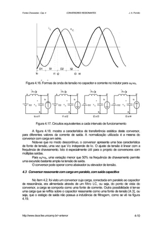 Fontes Chaveadas - Cap. 4                                           CONVERSORES RESSONANTES                                                    J. A. Pomilio




                                      iL                                    vC




                           D1             S1           D2                   S2
                   to                          t1 t2                             t3 t4


   Figura 4.16. Formas de onda de tensão no capacitor e corrente no indutor para ωs>ωο

          iL                                           iL                                    iL                                   iL

    A                                B'          A                                    B'                               B'                                 B'

                                Io                                               Io                               Io                                 Io
                       +                                            +                                     +                                +

        E/2    v                                     E/2    v                              E/2    v                         E/2    v
                   C                                            C                                     C                                C


                           B                                            B                                     B                                B

               to a t1                                     t1 a t2                                t2 a t3                                  t3 a t4


                   Figura 4.17. Circuitos equivalentes a cada intervalo de funcionamento

        A figura 4.18. mostra a característica de transferência estática deste conversor,
para diferentes valores da corrente de saída. A normalização utilizada é a mesma do
conversor com carga em série.
        Nota-se que no modo descontínuo, o conversor apresenta uma boa característica
de fonte de tensão, uma vez que Vo independe de Io. O ajuste da tensão é linear com a
frequência de chaveamento. Isto é especialmente útil para o projeto de conversores com
múltiplas saídas.
        Para ωs>ωo, uma variação menor que 50% na frequência de chaveamento permite
uma excursão bastante ampla na tensão de saída.
        O conversor pode operar como abaixador ou elevador de tensão.

4.3 Conversor ressonante com carga em paralelo, com saída capacitiva

        No ítem 4.2. foi visto um conversor cuja carga, conectada em paralelo ao capacitor
de ressonância, era alimentada através de um filtro LC, ou seja, do ponto de vista do
conversor, a carga se comporta como uma fonte de corrente. Outra possibilidade é ter-se
uma carga que se reflita sobre o capacitor ressonante como uma fonte de tensão [4.3], ou
seja, que o estágio de saída não possua a indutância de filtragem, como se vê na figura
4.19.




http://www.dsce.fee.unicamp.br/~antenor                                                                                                                   4-10
 