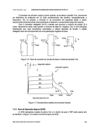 Fontes Chaveadas - Cap. 1      COMPONENTES SEMICONDUTORES RÁPIDOS DE POTÊNCIA              J. A. Pomilio



        O processo de primeira ruptura ocorre quando, ao se elevar a tensão Vce, provoca-se
um fenômeno de avalanche em J2. Este acontecimento não danifica, necessariamente, o
dispositivo. Se, no entanto, a corrente Ic se concentrar em pequenas áreas, o sobre-
aquecimento produzirá ainda mais portadores e destruirá o componente (segunda ruptura).
        Com o transistor desligado (Ib=0) a tensão que provoca a ruptura da junção J2 é
maior, elevando-se ainda mais quando a corrente de base for negativa. Isto é uma indicação
interessante que, para transistores submetidos a valores elevados de tensão, o estado
desligado deve ser acompanhado de uma polarização negativa da base.


                                      Ic                          Ic      Vcbo              Ic
             Ib>0                             Ib=0

                                    Vces                        Vceo          Ib<0




              Figura 1.6. Tipos de conexão do circuito de base e máximas tensões Vce.

                     Ic                    segunda ruptura
                                                                primeira ruptura



                                            Ib4

                                            Ib3

                                            Ib2                        Ib<0
                                            Ib1

                                                                Ib=0                 Vce

                                                         Vces          Vceo      Vcbo
                                 Ib4>Ib3>Ib2>Ib1>0

                            Figura 1.7 Característica estática de transistor bipolar.


1.3.3 Área de Operação Segura (AOS)
        A AOS representa a região do plano Vce x Ic dentro da qual o TBP pode operar sem
se danificar. A figura 1.8 mostra uma forma típica de AOS.


http://www.dsce.fee.unicamp.br/~antenor                                                                    1-6
 