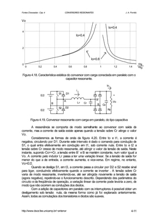 Fontes Chaveadas - Cap. 4                  CONVERSORES RESSONANTES                            J. A. Pomilio


Vo

                                                                                    Io=0.4
4
                                                      Io=0.4


2



                                                                 Io=0.8
0                                                                                                             ωs
    0             0.2           0.4             0.6        0.8            1             1.2       1.4         ωo

Figura 4.18. Característica estática do conversor com carga conectada em paralelo com o
                                    capacitor ressonante.

                                                                                   Io
                                                      iL
                                      S1       D1
                    E/2                                                                 +
                                                                     B'
                                           A                                            Vo
                            B                         Lr   Cr
                                                                     B        Co
                                      S2   D2
                    E/2                                                            Ro


         Figura 4.19. Conversor ressonante com carga em paralelo, do tipo capacitiva

        A ressonância se comporta de modo semelhante ao conversor com saída de
corrente, mas a corrente de saída existe apenas quando a tensão sobre Cr atinge o valor
Vo.
        Consideremos as formas de onda da figura 4.20. Entre to e t1, a corrente é
negativa, circulando por D1. Durante este intervalo é dado o comando para condução de
S1, o qual entra efetivamente em condução em t1, sob corrente nula. Entre to e t2 a
tensão sobre Cr cresce de modo ressonante, até atingir o valor da tensão de saída. Neste
instante, supondo Co>>Cr, a tensão entre B’ e B se mantém constante, num valor igual a
Vo. A corrente pelo indutor Lr passa a ter uma variação linear. Se a tensão de saída for
menor do que a de entrada, a corrente aumenta, e vice-versa. Em regime, no entanto,
Vo>E/2.
        Quando se desliga S1, em t3, a corrente passa a circular por D2 e S2 recebe sinal
para ligar, conduzindo efetivamente quando a corrente se inverter . A tensão sobre Cr
varia de modo ressonante, invertendo-se, até ser atingida novamente a tensão de saída
(agora negativa), repetindo-se o funcionamento descrito. Dependendo dos parâmetros do
circuito e da freqüência de operação, a variação linear da corrente pode levá-la a zero, de
modo que não ocorrem as conduções dos diodos.
        Com a adição de capacitores em paralelo com os interruptores é possível obter um
desligamento sob tensão nula, da mesma forma como já foi explanado anteriormente.
Assim, todas as comutaçãos dos transistores e diodos são suaves.



http://www.dsce.fee.unicamp.br/~antenor                                                             4-11
 