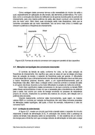 Fontes Chaveadas - Cap. 4                       CONVERSORES RESSONANTES           J. A. Pomilio


        Como vantagem deste conversor tem-se a não necessidade do indutor de saída o
qual, especialmente em aplicações de alta tensão, são elementos problemáticos. Por outro
lado, como a condução dos diodos do retificador se dá apenas durante parte do período de
chaveamento, para uma mesma potência de saída, eles devem conduzir uma corrente de
pico de maior valor. Além disso, suas comutação serão mais dissipativas, dado que a    s
correntes comutadas são de maior intensidade. Isto se torna mais crítico à medida que
crescem a potência e a freqüência de chaveamento.

                             ressonante               linear
                    Vo

                                                        vC         iL



         linear

                  -Vo
                     to t1            t2        t3
                            D1   S1        S1    D2    S2


    Figura 4.20. Formas de onda do conversor com carga em paralelo do tipo capacitiva


4.4 Alterações nas topologias dos conversores ressonantes

        O controle da tensão de saída, conforme foi visto, se faz pela variação da
freqüência de chaveamento. Isto significa que, para os casos em que se deseja uma larga
faixa de variação da tensão, o espectro de freqüência pode ser grande. A dificuldade
oriunda deste fato é que o dimensionamento dos elementos de filtragem deve ser feito para
a menor freqüência possível, levando, assim, a um super-dimensionamento para a            s
freqüências mais altas. Além disso, a relação entre o sinal de controle e a tensão de saída
é, em geral, não-linear, levando a uma maior dificuldade no projeto da malha de controle.
        Outro fator significativo nestes conversores é o de que a corrente e a tensão RMS
pelas chaves semicondutoras é maior do que a necessária para a transferência de potência
para a saída. Isto ocorre por conta da energia envolvida no processo de ressonância
próprio do circuito, implicando no aumento dos reativos do circuito, sem relação com a
potência ativa da saída.
        Visando basicamente, contornar estes inconvenientes, quais sejam, os maiores
valores RMS e o controle por variação da freqüência, têm sido feitas inúmeras propostas
de alterações nestas topologias, das quais, a título de exemplo, indicaremos o caso do
conversor SLR.

4.4.1 Limitação da sobre-tensão
       A figura 4.21. mostra um circuito que limita a tensão sobre o capacitor do circuito
ressonante à tensão de alimentação [4.5]. A colocação dos diodos evita a presença de
valores de tensão mais elevados sobre os componentes. A não existência de um retorno
de energia para a fonte faz com que a energia retirada da alimentação vá toda para a carga



http://www.dsce.fee.unicamp.br/~antenor                                                 4-12
 