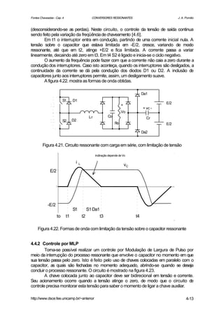 Fontes Chaveadas - Cap. 4                        CONVERSORES RESSONANTES                              J. A. Pomilio


(desconsiderando-se as perdas). Neste circuito, o controle da tensão de saída continua
sendo feito pela variação da freqüência de chaveamento [4.6].
        Em t1 o interruptor entra em condução, partindo de uma corrente inicial nula. A
tensão sobre o capacitor que estava limitada em -E/2, cresce, variando de modo
ressonante, até que em t2, atinge +E/2 e fica limitada. A corrente passa a variar
linearmente, decaindo até zero em t3. Em t4 S2 é ligado e inicia-se o ciclo negativo.
        O aumento da frequência pode fazer com que a corrente não caia a zero durante a
condução dos interruptores. Caso isto aconteça, quando os interruptores são desligados, a
continuidade da corrente se dá pela condução dos diodos D1 ou D2. A inclusão de
capacitores junto aos interruptores permite, assim, um desligamento suave.
        A figura 4.22. mostra as formas de onda obtidas.

                                                                                       Da1
                         S1      D1
                                                                                                E/2
                                                                         +
                                                                                       + vc -
                                                                         Vo
                                                Lr             Co                        Cr
                         S2      D2
                                                                    Ro                          E/2

                                                                                       Da2


        Figura 4.21. Circuito ressonante com carga em série, com limitação de tensão

                                                     inclinação depende de Vo

                                  i   L                                      vC
              E/2




            -E/2
                                 S1            S1 Da1
                    to      t1            t2            t3                        t4

     Figura 4.22. Formas de onda com limitação da tensão sobre o capacitor ressonante


4.4.2 Controle por MLP
        Torna-se possível realizar um controle por Modulação de Largura de Pulso por
meio da interrupção do processo ressonante que envolve o capacitor no momento em que
sua tensão passa pelo zero. Isto é feito pelo uso de chaves colocadas em paralelo com o
capacitor, as quais são fechadas no momento adequado, abrindo-se quando se deseja
concluir o processo ressonante. O circuito é mostrado na figura 4.23.
        A chave colocada junto ao capacitor deve ser bidirecional em tensão e corrente.
Seu acionamento ocorre quando a tensão atinge o zero, de modo que o circuito de
controle precisa monitorar esta tensão para saber o momento de ligar a chave auxiliar.

http://www.dsce.fee.unicamp.br/~antenor                                                                     4-13
 