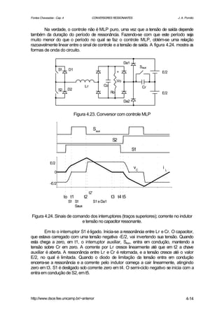 Fontes Chaveadas - Cap. 4                     CONVERSORES RESSONANTES                           J. A. Pomilio


       Na verdade, o controle não é MLP puro, uma vez que a tensão de saída depende
também da duração do período de ressonância. Fazendo-se com que este período seja
muito menor do que o período no qual se faz o controle MLP, obtém-se uma relação
razoavelmente linear entre o sinal de controle e a tensão de saída. A figura 4.24. mostra as
formas de onda do circuito.

                                                                        Da1
                                                                                   Saux
                      S1     D1
                                                                   +                      E/2

                                                                   Vo
                                       Lr                Co                         Cr
                      S2    D2
                                                              Ro                          E/2

                                                                        Da2


                                  Figura 4.23. Conversor com controle MLP


                                                  Saux

                                                              S2

                                                                              S1


              E/2
                                                                              vC          iL
                  0

              -E/2

                                            t2'
                           to t1       t2                     t3 t4 t5
                             S1 S1                S1 e Da1
                                Saux

Figura 4.24. Sinais de comando dos interruptores (traços superiores); corrente no indutor
                           e tensão no capacitor ressonante.

        Em to o interruptor S1 é ligado. Inicia-se a ressonância entre Lr e Cr. O capacitor,
que estava carregado com uma tensão negativa -E/2, vai invertendo sua tensão. Quando
esta chega a zero, em t1, o interruptor auxiliar, Saux, entra em condução, mantendo a
tensão sobre Cr em zero. A corrente por Lr cresce linearmente até que em t2 a chave
auxiliar é aberta. A ressonância entre Lr e Cr é retomada, e a tensão cresce até o valor
E/2, no qual é limitada. Quando o diodo de limitação da tensão entra em condução
encerra-se a ressonância e a corrente pelo indutor começa a cair linearmente, atingindo
zero em t3. S1 é desligado sob corrente zero em t4. O semi-ciclo negativo se inicia com a
entra em condução de S2, em t5.




http://www.dsce.fee.unicamp.br/~antenor                                                               4-14
 