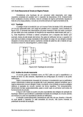 Fontes Chaveadas - Cap. 4            CONVERSORES RESSONANTES                          J. A. Pomilio


4.5 Fonte Ressonante de Tensão em Regime Pulsado

        Considere-se uma topologia de um conversor série ressonante, com carga
capacitiva conectada em paralelo com o capacitor de ressonância. [4.8]. Anteriormente
foram analisados circuitos similares, mas em condição de regime permanente. Quando s   e
trata de uma carga pulsada, o circuito se encontra sempre em regime transitório [4.9].

4.5.1 Topologia
        O estágio inicial é constituído por um inversor fonte de tensão (VSI) alimentando
um circuito ressonante série, com carga em paralelo com o capacitor, como mostrado na
figura 4.25. O comando dos interruptores da ponte inversora é feito de modo a produzir
em sua saída uma onda quadrada na freqüência de ressonância determinada pelo par L r,
Cr. Esta freqüência é limitada a valores compatíveis com a resposta dos diodos (por
exemplo, diodos de alta tensão são lentos). Na saída do retificador tem-se o capacitor no
qual será acumulada a energia necessária à alimentação da carga. Ao ser atingida a tensão
desejada o inversor deixa de operar, mantendo a tensão de saída fixa até o instante em que
se aciona a chave Ch, descarregando Co sobre a carga.

                      ..       ..
            E
                      ..
                      .        ..                Lr
                                                        . . . .                Ch
                                                                         +

                      ..       ..
                               .
                                     ir
                                                   Cr    vr
                                                            .       vo       Co



                      ..       ..                       .   . .
                                                                         -    Carga




                             Figura 4.25. Topologia do conversor.


4.5.2 Análise do circuito ressonante
         O circuito pode ser modelado como um RLC série no qual a capacitância e a
tensão da fonte CC são variáveis, dependendo da configuração do inversor e da ponte
retificadora.
         Dado o comportamento chaveado do conversor e considerando que os parâmetros
variam ciclicamente e ainda que as perdas são muito pequenas, pode-se considerar que o
regime estacionário nunca é atingido. Existe, no entanto, uma condição na qual os estágios
relativos à operação do circuito ocorrem de forma repetitiva. Tal comportamento,
denominado de fase quase-estacionária, passa a existir após os primeiros semi-ciclos de
funcionamento do circuito.
         A figura 4.26 mostra os quatro circuitos equivalentes aos estágios de operação da
topologia. Note-se que se alteram a polaridade da tensão de excitação do circuito (devido
ao inversor) e o valor da capacitância (devido ao retificador).
         A situação quase-estacionária caracteriza-se pelo fato de que, durante o intervalo
no qual apenas o capacitor Cr está conectado ao circuito, não ocorre inversão na
polaridade da tensão de excitação.




http://www.dsce.fee.unicamp.br/~antenor                                                     4-15
 