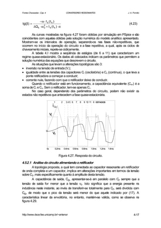 Fontes Chaveadas - Cap. 4                            CONVERSORES RESSONANTES                            J. A. Pomilio



                  −ω ⋅ I k ( t k )
tg(β) =                                                                                                  (4.23)
           ∆Q k ⋅ ω o + I k ( t k ) ⋅ α
                    2



        As curvas mostradas na figura 4.27 foram obtidas por simulação em PSpice e são
coincidentes com aquelas obtidas pela solução numérica do modelo analítico apresentado.
Mostram-se os intervalos de operação, separando-os nas fases não-repetitivas, que
ocorrem no início da operação do circuito e a fase repetitiva, a qual, após os ciclos de
chaveamento iniciais, repete-se ciclicamente.
        A tabela 4.I mostra a seqüência de estágios (de 6 a 11) que caracterizam um
regime quase-estacionário. Os dados ali colocados indicam os parâmetros que permitem a
solução numérica das equações que descrevem o circuito.
        As situações que levam a alterações topológicas são 3:
• inversão na tensão de entrada (Vi );
• igualdade entre as tensões dos capacitores Cr (oscilatória) e Co (contínua), o que leva a
   ponte retificadora a começar a conduzir;
• corrente nula, fazendo com que o retificador deixe de conduzir.
        Quando o retificador está em funcionamento, a capacitância equivalente (Con) é a
soma de Cr e Co. Sem o retificador, tem-se apenas Cr.
        No caso geral, dependendo dos parâmetros do circuito, podem não existir os
estados não repetitivos que antecedem a fase quase-estacionária.

                                       1        2    345 6    7     8    9 10 11 6 ESTADOS
                                      i Co
                                 vi


                            0
                                      vr


                            0s          0.2ms       0.4ms   0.6ms       0.8ms   1.0ms   1.2ms   1.4ms


                                             Figura 4.27. Resposta do circuito.

4.5.2.1 Análise do circuito alimentando o retificador
        A topologia proposta, a qual tem conectada ao capacitor ressonante um retificador
de onda completa e um capacitor, implica em alterações importantes em termos da tensão
sobre Cr, mais especificamente quanto à amplitude desta tensão.
        A capacitância de saída, Co, apresentar-se-à em paralelo com Cr sempre que a
tensão de saída for menor que a tensão vr. Isto significa que a energia presente na
indutância neste instante, ao invés de transferir-se totalmente para Cr, será dividida com
Co, de modo que o pico da tensão será menor do que aquele indicado por (17). A
característica linear da envoltória, no entanto, mantém-se válida, como se observa na
figura 4.29.



http://www.dsce.fee.unicamp.br/~antenor                                                                       4-17
 