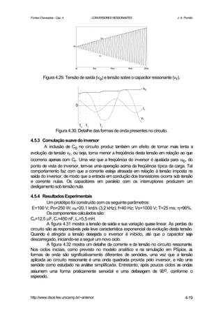 Fontes Chaveadas - Cap. 4                    CONVERSORES RESSONANTES                J. A. Pomilio




                                                    Vo


                            0V



                                                   Vr




                              0s             5ms         10ms    15ms        20ms



         Figura 4.29. Tensão de saída (vo) e tensão sobre o capacitor ressonante (vr).

                                                                         vo



                              0
                                                                         ir

                                                                        vr
                                   t0   t1         t2
                   Figura 4.30. Detalhe das formas de onda presentes no circuito.

4.5.3 Comutação suave do inversor
        A inclusão de Co no circuito produz também um efeito de tornar mais lenta a
evolução da tensão vr, ou seja, torna menor a freqüência desta tensão em relação ao que
ocorreria apenas com Cr. Uma vez que a freqüência do inversor é ajustada para ωo, do
ponto de vista do inversor, tem-se uma operação acima da freqüência típica da carga. Tal
comportamento faz com que a corrente esteja atrasada em relação à tensão imposta na
saída do inversor, de modo que a entrada em condução dos transistores ocorra sob tensão
e corrente nulas. Os capacitores em paralelo com os interruptores produzem um
desligamento sob tensão nula.

4.5.4 Resultados Experimentais
          Um protótipo foi construído com os seguinte parâmetros:
 E=100 V; Po=250 W; ωo=20,1 krd/s (3,2 kHz); f=40 Hz; Vo=1000 V; T=25 ms; η=90%.
          Os componentes calculados são:
Co=12,5 µF, Cr=450 nF, Lr=5,5 mH.
          A figura 4.31 mostra a tensão de saída e sua variação quase linear. As perdas do
circuito são as responsáveis pela leve característica exponencial da evolução desta tensão.
Quando é atingida a tensão desejada o inversor é inibido, até que o capacitor seja
descarregado, iniciando-se a seguir um novo ciclo.
          A figura 4.32 mostra um detalhe da corrente e da tensão no circuito ressonante.
Nos ciclos iniciais, como previsto no modelo analítico e na simulação em PSpice, a        s
formas de onda são significativamente diferentes de senóides, uma vez que a tensão
aplicada ao circuito ressonante é uma onda quadrada provida pelo inversor, e não uma
senóide como estudado na análise simplificada. Entretanto, após poucos ciclos as ondas
assumem uma forma praticamente senoidal e uma defasagem de 90o, conforme o
esperado.



http://www.dsce.fee.unicamp.br/~antenor                                                   4-19
 