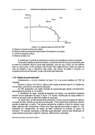 Fontes Chaveadas - Cap. 1       COMPONENTES SEMICONDUTORES RÁPIDOS DE POTÊNCIA        J. A. Pomilio



                       log Ic
                      Ic max                                         1 us
                                                            10 us
                                                   100 us

                                           A
                      Ic DC                               B


                                                               C

                                                                     D

                                                                            log Vce

                         Figura 1.8. Aspecto típico de AOS de TBP
A: Máxima corrente contínua de coletor
B: Máxima potência dissipável (relacionada à temperatura na junção)
C: Limite de segunda ruptura
D: Máxima tensão Vce

       À medida que a corrente se apresenta em pulsos (não-repetitivos) a área se expande.
       Para pulsos repetitivos deve-se analisar o comportamento térmico do componente para
se saber se é possível utilizá-lo numa dada aplicação, uma vez que a AOS, por ser definida
para um único pulso, é uma restrição mais branda. Esta análise térmica é feita com base no
ciclo de trabalho a que o dispositivo está sujeito, aos valores de tensão e corrente e à
impedância térmica do transistor, a qual é fornecida pelo fabricante.


1.3.4 Região de quase-saturação
         Consideremos o circuito mostrado na figura 1.9, e as curvas estáticas do TBP alí
indicadas.
         Quando Ic cresce, Vce diminui, dada a maior queda de tensão sobre R. À medida que
Vce se reduz, caminha-se no sentido da saturação.
         Os TBP apresentam uma região chamada de quase-saturação gerada, principalmente,
pela presença da camada N- do coletor.
         À semelhança da carga espacial armazenada nos diodos, nos transistores bipolares
também ocorre estocagem de carga. A figura 1.10 mostra a distribuição de carga estática no
interior do transistor para as diferentes regiões de operação.
         Na região ativa, J2 está reversamente polarizada e ocorre uma acumulação de elétrons
na região da base. Quando se aproxima da saturação, J2 fica diretamente polarizada, atraindo
lacunas da base para o coletor. Tais lacunas associam-se a elétrons vindos do emissor e que
estão migrando pelo componente, criando uma carga espacial que penetra a região N-. Isto
representa um "alargamento" da região da base, implicando na redução do ganho do
transistor. Tal situação caracteriza a chamada quase-saturação. Quando esta distribuição de
carga espacial ocupa toda a região N- chega-se, efetivamente, à saturação.

http://www.dsce.fee.unicamp.br/~antenor                                                               1-7
 