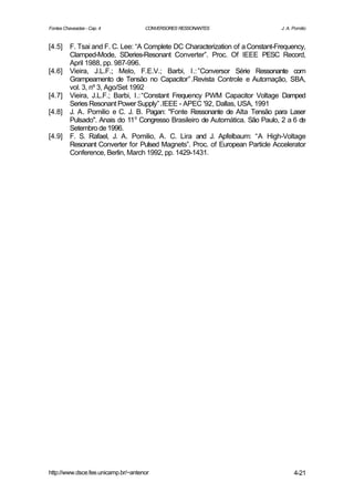 Fontes Chaveadas - Cap. 4            CONVERSORES RESSONANTES                    J. A. Pomilio


[4.5]     F. Tsai and F. C. Lee: “A Complete DC Characterization of a Constant-Frequency,
          Clamped-Mode, SDeries-Resonant Converter”. Proc. Of IEEE PESC Record,
          April 1988, pp. 987-996.
[4.6]     Vieira, J.L.F.; Melo, F.E.V.; Barbi, I.: ”Conversor Série Ressonante com
          Grampeamento de Tensão no Capacitor”.Revista Controle e Automação, SBA,
          vol. 3, nº 3, Ago/Set 1992
[4.7]     Vieira, J.L.F.; Barbi, I.:“Constant Frequency PWM Capacitor Voltage Damped
          Series Resonant Power Supply”.IEEE - APEC '92, Dallas, USA, 1991
[4.8]     J. A. Pomilio e C. J. B. Pagan: "Fonte Ressonante de Alta Tensão para Laser
          Pulsado". Anais do 11o Congresso Brasileiro de Automática. São Paulo, 2 a 6 de
          Setembro de 1996.
[4.9]     F. S. Rafael, J. A. Pomilio, A. C. Lira and J. Apfelbaum: “A High-Voltage
          Resonant Converter for Pulsed Magnets”. Proc. of European Particle Accelerator
          Conference, Berlin, March 1992, pp. 1429-1431.




http://www.dsce.fee.unicamp.br/~antenor                                               4-21
 