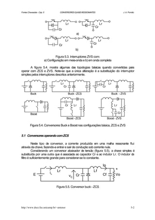 Fontes Chaveadas - Cap. 5              CONVERSORES QUASE-RESSONANTES                               J. A. Pomilio




                                                Lr                      Lr
                                                                   Cr
                                      Cr
                                                          a)

                                                Lr                     Lr
                                                                  Cr
                                       Cr
                                                         b)

                                     Figura 5.3. Interruptores ZVS com:
                            a) Configuração em meia-onda e b) em onda completa

       A figura 5.4. mostra algumas das topologias básicas quando convertidas para
operar com ZCS e ZVS. Note-se que a única alteração é a substituição do interruptor
simples pelos interruptores descritos anteriormente.

                                          Lr                                       Lr
                                               Cr                            Cr

          Buck                                      Buck - ZCS                          Buck - ZVS



                                               Cr       Lr                               Lr


          Boost                                                                               Cr
                                                Boost - ZCS                       Boost - ZVS

         Figura 5.4. Conversores Buck e Boost nas configurações básica, ZCS e ZVS


5.1 Conversores operando com ZCS

          Neste tipo de conversor, a corrente produzida em uma malha ressonante flui
através da chave, fazendo-a entrar e sair de condução sob corrente nula.
          Considerando um conversor abaixador de tensão (figura 5.5), a chave simples é
substituída por uma outra que é associada ao capacitor Cr e ao indutor Lr. O indutor de
filtro é suficientemente grande para considerar-se Io constante.

                                                                             Io
                                                                                          +
                                     Lr                           Lf
                                iL
             E                                       vC Cr                   Cf           Vo


                                     Figura 5.5. Conversor buck - ZCS




http://www.dsce.fee.unicamp.br/~antenor                                                                     5-2
 