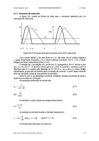 Fontes Chaveadas - Cap. 5                   CONVERSORES QUASE-RESSONANTES           J. A. Pomilio



5.1.1 Conversor de meia-onda
        A figura 5.6. mostra as formas de onda para o conversor operando com um
interruptor de meia-onda.


                            iT
         2E
                                      vC
                                                         E/Zo

           E
                                                    Io




           to t1      t1'    t1" t2                t3             T

                  Figura 5.6. Formas de onda para conversor buck, ZCS, meia onda

        Com a chave aberta, Io flui pelo diodo e vC e iL são nulas. Em t0 a chave é ligada e
iT cresce linearmente. Enquanto iT<Io o diodo continua a conduzir. Em t1, iT=Io, o diodo
desliga e se inicia a ressonância entre Lr e Cr.
        O excesso de iT em relação a Io circula por Cr, carregando-o. Em t1' tem-se o pico
de iT e vC=E. Em t1'' iT se torna menor que Io e vC=2E. A corrente iT continua a cair e a
diferença para Io é suprida pela descarga de Cr. Em t2 iT vai a zero e a chave desliga
naturalmente, já que não há caminho para a inversão da corrente. A partir deste momento
deve ser removido o sinal de acionamento do transístor.
        Entre t2 e t3 Cr se descarrega a corrente constante. Quando sua tensão se anula o
diodo torna a entrar em condução.
        As equações pertinentes ao circuito são:

           1
ωo =                                                                        (5.1)
          Lr ⋅ Cr

          Lr
Zo =                                                                        (5.2)
          Cr

          O intervalo no qual o indutor se carrega linearmente é:

       Lr ⋅ Io
t1 =                                                                        (5.3)
         E

          A evolução da corrente durante o intervalo ressonante é:

               E
i L = Io +        ⋅ sin[ ωo ⋅ ( t − t1)],      para t1 < t < t2             (5.4)
               Zo

          A corrente pelo interruptor se anula em:



http://www.dsce.fee.unicamp.br/~antenor                                                      5-3
 