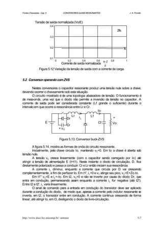 Fontes Chaveadas - Cap. 5               CONVERSORES QUASE-RESSONANTES                                 J. A. Pomilio



             Tensão de saída normalizada (Vo/E)
                            0.4
                                                                                           2fs
                            0.3



                            0.2                                                                  fs

                            0.1
                                  0          0.2             0.4        0.6   Io Z   0.8          1
                                       Corrente de saída normalizada
                                                             .
                                                                               E
                 Figura 5.12 Variação da tensão de saída com a corrente de carga.


5.2 Conversor operando com ZVS

        Nestes conversores o capacitor ressonante produz uma tensão nula sobre a chave,
devendo ocorrer o chaveamento sob esta situação.
        O circuito mostrado é de uma topologia abaixadora de tensão. O funcionamento é
de meia-onda, uma vez que o diodo não permite a inversão da tensão no capacitor. A
corrente de saída pode ser considerada constante (Lf grande o suficiente) durante o
intervalo em que ocorre a ressonância entre Lr e Cr.
                                                        Io
                                                   Lr   iL         Lf
                                             Dr                                       +
                       E                                                 Cf           Vo
                                             Cr
                                      + vC


                                      Figura 5.13. Conversor buck-ZVS

         A figura 5.14. mostra as formas de onda do circuito ressonante.
         Inicialmente, pela chave circula Io, mantendo vC=0. Em to a chave é aberta sob
tensão nula.
         A tensão vC cresce linearmente (com o capacitor sendo carregado por Io) até
atingir a tensão de alimentação E (t=t1). Neste instante o diodo de circulação, D, fica
diretamente polarizado e passa a conduzir. Cr e Lr então iniciam sua ressonância.
         A corrente iL diminui, enquanto a corrente que circula por D vai crescendo
complementarmente, a fim de perfazer Io. Em t1', iL =0 e vC atinge seu pico, vC=E+Zo.Io.
         Em t1'' vC=E e iL =-Io. Em t2, vC=0 e não se inverte por causa do diodo Dr, que
entra em condução, permanecendo assim enquanto a corrente iL for negativa (até t2').
Entre t2 e t2', iL varia linearmente.
         O sinal de comando para a entrada em condução do transístor deve ser aplicado
durante a condução do diodo, de modo que, apenas a corrente pelo indutor ressonante s    e
inverta, em t2, o transistor entre em condução. A corrente continua crescendo de forma
linear, até atingir Io, em t3, desligando o diodo de livre-circulação.




http://www.dsce.fee.unicamp.br/~antenor                                                                        5-7
 