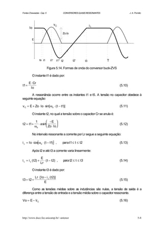 Fontes Chaveadas - Cap. 5                    CONVERSORES QUASE-RESSONANTES                J. A. Pomilio




                                     vC                              iL
       Io
                                             Zo.Io

          E




                     to t1     t1'      t1" t2       t2'        t3           T

                             Figura 5.14. Formas de onda do conversor buck-ZVS

          O instante t1 é dado por:

       E ⋅ Cr
t1 =                                                                             (5.10)
        Io

       A ressonância ocorre entre os instantes t1 e t5. A tensão no capacitor obedece à
seguinte equação:

v C = E + Zo ⋅ Io ⋅ sin[ ωo ⋅ ( t − t1)]                                         (5.11)

          O instante t2, no qual a tensão sobre o capacitor Cr se anula é:

               1         −E 
t 2 = t1 +       ⋅ a sin                                                       (5.12)
              ωo         Zo ⋅ Io 

          No intervalo ressonante a corrente por Lr segue a seguinte equação:

i L = Io ⋅ cos[ωo ⋅ ( t − t1)] ,             para t1 ≤ t ≤ t2                    (5.13)

          Após t2 e até t3 a corrente varia linearmente:

                     E
i L = i L ( t 2) +      ⋅ ( t − t 2) ,       para t2 ≤ t ≤ t3                    (5.14)
                     Lr

          O instante t3 é dado por:

              Lr ⋅ [ Io − i L ( t 2)]
t3 = t2 +                                                                        (5.15)
                        E

        Como as tensões médias sobre as indutâncias são nulas, a tensão de saída é a
diferença entre a tensão de entrada e a tensão média sobre o capacitor ressonante.

Vo = E − v C                                                                     (5.16)




http://www.dsce.fee.unicamp.br/~antenor                                                            5-8
 