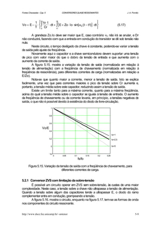 Fontes Chaveadas - Cap. 5             CONVERSORES QUASE-RESSONANTES                                 J. A. Pomilio



        1  Io ⋅ t                                                  
            t1            t2

Vo = E − ⋅ ∫      ⋅ dt + ∫ [ E + Zo ⋅ Io ⋅ sin[ ωo ( t − t1)] ⋅ dt                       (5.17)
        T  0 Cr          t1                                        

        A grandeza Zo.Io deve ser maior que E, caso contrário vC não irá se anular, e Dr
não conduzirá, fazendo com que a entrada em condução do transístor se dê sob tensão não
nula.
        Neste circuito, o tempo desligado da chave é constante, podendo-se variar a tensão
de saída pelo ajuste da freqüência.
        Novamente aqui o capacitor e a chave semicondutora devem suportar uma tensão
de pico com valor maior do que o dobro da tensão de entrada e que aumenta com o
aumento da corrente de saída.
        A figura 5.15. mostra a variação da tensão de saída (normalizada em relação à
tensão de alimentação) com a freqüência de chaveamento (normalizada em relação à
freqüência de ressonância), para diferentes correntes de carga (normalizadas em relação a
E/Zo).
        Nota-se que quanto maior a corrente, menor a tensão de saída. Isto se explica
facilmente, uma vez que para correntes maiores o pico da tensão sobre Cr aumenta e,
portanto, a tensão média sobre este capacitor, reduzindo assim a tensão de saída.
        Existe um limite tanto para a máxima corrente, quanto para a máxima freqüência,
acima do qual a tensão média sobre o capacitor se iguala à tensão de entrada. O aumento
da freqüência de chaveamento ou da corrente levaria, em princípio, a tensões negativas de
saída, o que não é possível devido à existência do diodo de livre-circulação.
                             1


                            0.8


                            0.6

                     Vo/E
                            0.4
                                                                                  Io=1
                            0.2                                                   Io=2.5


                             0                                                    Io=5


                            0.2
                                  0   0.05      0.1           0.15   0.2   0.25
                                                      fs/fo

      Figura 5.15. Variação da tensão de saída com a freqüência de chaveamento, para
                                diferentes correntes de carga.


5.2.1 Conversor ZVS com limitação da sobre-tensão
       É possível um circuito operar em ZVS sem sobre-tensão, às custas de uma maior
complexidade. Neste caso, a tensão sobre a chave não ultrapassa a tensão de alimentação.
Quando a tensão sobre algum dos capacitores tende a ultrapassar E, o diodo do ramo
complementar entra em condução, grampeando a tensão.
       A figura 5.16. mostra o circuito, enquanto na figura 5.17. tem-se as formas de onda
nos componentes do circuito ressonante.


http://www.dsce.fee.unicamp.br/~antenor                                                                      5-9
 