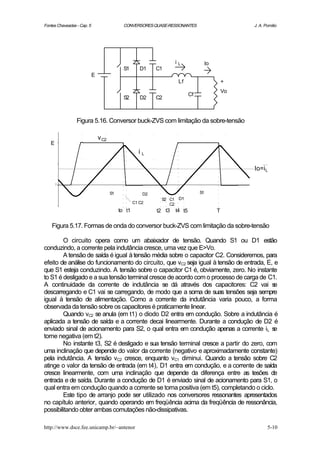 Fontes Chaveadas - Cap. 5                     CONVERSORES QUASE-RESSONANTES                           J. A. Pomilio




                                                                     i   L              Io
                                              S1       D1    C1
                            E
                                                                         Lf                      +
                                                                                                 Vo
                                                                              Cf
                                              S2       D2    C2



                 Figura 5.16. Conversor buck-ZVS com limitação da sobre-tensão

                                v C2
   E
                                                      iL

                                                                                                      Io=i L


                                       S1               D2                         S1
                                                              S2 C1 D1
                                                    C1 C2        C2
                                            to t1            t2 t3   t4 t5                   T

    Figura 5.17. Formas de onda do conversor buck-ZVS com limitação da sobre-tensão

        O circuito opera como um abaixador de tensão. Quando S1 ou D1 estão
conduzindo, a corrente pela indutância cresce, uma vez que E>Vo.
        A tensão de saída é igual à tensão média sobre o capacitor C2. Consideremos, para
efeito de análise do funcionamento do circuito, que vC2 seja igual à tensão de entrada, E, e
que S1 esteja conduzindo. A tensão sobre o capacitor C1 é, obviamente, zero. No instante
to S1 é desligado e a sua tensão terminal cresce de acordo com o processo de carga de C1.
A continuidade da corrente de indutância se dá através dos capacitores: C2 vai s           e
descarregando e C1 vai se carregando, de modo que a soma de suas tensões seja sempre
igual à tensão de alimentação. Como a corrente da indutância varia pouco, a forma
observada da tensão sobre os capacitores é praticamente linear.
        Quando vC2 se anula (em t1) o diodo D2 entra em condução. Sobre a indutância é
aplicada a tensão de saída e a corrente decai linearmente. Durante a condução de D2 é
enviado sinal de acionamento para S2, o qual entra em condução apenas a corrente iL s      e
torne negativa (em t2).
        No instante t3, S2 é desligado e sua tensão terminal cresce a partir do zero, com
uma inclinação que depende do valor da corrente (negativo e aproximadamente constante)
pela indutância. A tensão vC2 cresce, enquanto vC1 diminui. Quando a tensão sobre C2
atinge o valor da tensão de entrada (em t4), D1 entra em condução, e a corrente de saída
cresce linearmente, com uma inclinação que depende da diferença entre as tesões de
entrada e de saída. Durante a condução de D1 é enviado sinal de acionamento para S1, o
qual entra em condução quando a corrente se torna positiva (em t5), completando o ciclo.
        Este tipo de arranjo pode ser utilizado nos conversores ressonantes apresentados
no capítulo anterior, quando operando em freqüência acima da freqüência de ressonância,
possibilitando obter ambas comutações não-dissipativas.

http://www.dsce.fee.unicamp.br/~antenor                                                                      5-10
 