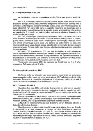 Fontes Chaveadas - Cap. 5         CONVERSORES QUASE-RESSONANTES                  J. A. Pomilio



5.3 Comparação entre ZCS e ZVS

          Ambas técnicas operam com modulação em freqüência para ajustar a tensão de
saída.
        Em ZCS, o interruptor deve conduzir uma corrente de pico maior do que o dobro
da corrente da carga. Para que seja possível o desligamento da chave com corrente nula, a
corrente de saída não pode exceder o valor E/Zo, ou seja, existe uma mínima resistência de
carga admissível. Por outro lado, como o capacitor ressonante se descarrega com a
corrente da carga, é necessária uma mínima corrente, ou seja, uma resistência máxima deve
ser especificada. A operação em onda completa praticamente elimina a dependência da
tensão de saída com a carga.
        Em ZVS, o interruptor deve suportar uma tensão direta que é maior do que o
dobro da tensão de alimentação do circuito. O pico de tensão é dado por E+Zo.Io, ou seja,
quanto maior a corrente de saída, maior a tensão aplicada ao interruptor. Para que ocorra
uma entrada em condução suave, existe uma corrente de saída mínima (ou seja, uma
máxima resistência de carga).Caso Io cresça, a tensão sobre o interruptor também crescerá
proporcionalmente. Por esta razão, esta técnica é adotada essencialmente para aplicações
de carga constante.
        Em geral, ZVS é preferível ao ZCS para altas freqüências. A razão relaciona-se
com as capacitâncias intrínsicas do interruptor. Quando a chave é ligada sob corrente nula,
mas com uma tensão em seus terminais, a carga armazenada nas capacitâncias internas é
dissipada sobre o componente. Este fenômeno se torna mais significativo em freqüências
muito elevadas. Por outro lado, nenhuma perda ocorre em ZVS.
        Tipicamente, conversores ZCS são operados até freqüências de 1 a 2 Mhz,
enquanto os ZVS podem atingir 10 MHz.


5.4 Introdução de controle por MLP

       De forma similar ao apontado para os conversores ressonantes, os conversores
quase-ressonantes podem operar de modo semelhante ao MLP pela interrupção do ciclo
ressonante. Para tanto é necessária a inclusão de um interruptor adicional, o qual é
comandado de maneira independente do interruptor principal.

5.4.1 Conversor ZCS-MLP
         Considerando o caso ZCS, a introdução de uma chave em série com o capacitor
possibilita interromper o processo de descarga, mantendo a tensão do capacitor no valor
de pico. A figura 5.18. mostra um conversor buck-ZCS, com um interruptor auxiliar que
interrompe o ciclo ressonante.
         O início da ressonância não é afetado, uma vez que a corrente circula pelo diodo
desta chave auxiliar (Da). Quando a tensão atinge o pico e a corrente tende a se inverter,
não existe caminho, uma vez que o transistor (Sa) não se encontra acionado.
         A figura 5.19. mostra as formas de onda da corrente por Lr, da tensão sobre Cr e
da tensão sobre o diodo de saída.
         Recorde-se que a tensão de saída é igual à tensão média sobre o diodo, vd. Quando
é interrompido o processo ressonante, a corrente da carga (praticamente contínua)
continua a ser suprida pelo interruptor principal, Sp, de modo que a tensão aplicada ao
diodo de saída é praticamente a tensão de alimentação. Assim, interrompendo o intervalo
ressonante por um tempo cuja duração é variável, com o controle operando a freqüência
fixa, tem-se o ajuste da tensão de saída por MLP.


http://www.dsce.fee.unicamp.br/~antenor                                                 5-11
 