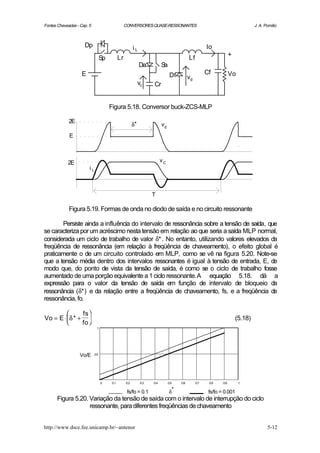 Fontes Chaveadas - Cap. 5                           CONVERSORES QUASE-RESSONANTES                                                  J. A. Pomilio



                     Dp                                   iL                                            Io
                                                                                                                      +
                                   Sp          Lr                                            Lf
                                                               Da           Sa
                    E                                                             Df                    Cf            Vo
                                                                                             vd
                                                               vc     Cr


                                        Figura 5.18. Conversor buck-ZCS-MLP

             2E
                                                          δ*                vd
             E



            2E                                                              vC
                        iL



                                                                      T

             Figura 5.19. Formas de onda no diodo de saída e no circuito ressonante

       Persiste ainda a influência do intervalo de ressonância sobre a tensão de saída, que
se caracteriza por um acréscimo nesta tensão em relação ao que seria a saída MLP normal,
considerada um ciclo de trabalho de valor δ* . No entanto, utilizando valores elevados da
freqüência de ressonância (em relação à freqüência de chaveamento), o efeito global é
praticamente o de um circuito controlado em MLP, como se vê na figura 5.20. Note-se
que a tensão média dentro dos intervalos ressonantes é igual à tensão de entrada, E, de
modo que, do ponto de vista da tensão de saída, é como se o ciclo de trabalho fosse
aumentado de uma porção equivalente a 1 ciclo ressonante.A equação 5.18. dá a
expressão para o valor da tensão de saída em função de intervalo de bloqueio da
ressonância (δ*) e da relação entre a freqüência de chaveamento, fs, e a freqüência de
ressonância, fo.

              fs 
Vo = E ⋅ δ * +                                                                                                          (5.18)
              fo 
                              1




                   Vo/E      0.5




                                   0     0.1        0.2         0.3   0.4        0.5   0.6        0.7    0.8    0.9        1


                                                     fs/fo = 0.1                 δ*                      fs/fo = 0.001
       Figura 5.20. Variação da tensão de saída com o intervalo de interrupção do ciclo
                    ressonante, para diferentes freqüências de chaveamento


http://www.dsce.fee.unicamp.br/~antenor                                                                                                   5-12
 