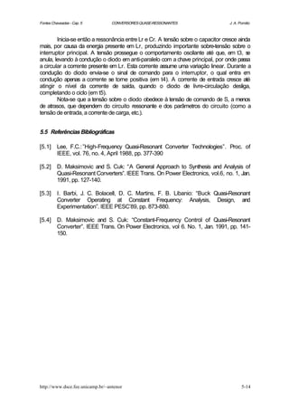 Fontes Chaveadas - Cap. 5         CONVERSORES QUASE-RESSONANTES                   J. A. Pomilio



        Inicia-se então a ressonância entre Lr e Cr. A tensão sobre o capacitor cresce ainda
mais, por causa da energia presente em Lr, produzindo importante sobre-tensão sobre o
interruptor principal. A tensão prossegue o comportamento oscilante até que, em t3, s      e
anula, levando à condução o diodo em anti-paralelo com a chave principal, por onde passa
a circular a corrente presente em Lr. Esta corrente assume uma variação linear. Durante a
condução do diodo envia-se o sinal de comando para o interruptor, o qual entra e          m
condução apenas a corrente se torne positiva (em t4). A corrente de entrada cresce até
atingir o nível da corrente de saída, quando o diodo de livre-circulação desliga,
completando o ciclo (em t5).
        Nota-se que a tensão sobre o diodo obedece à tensão de comando de S, a menos
de atrasos, que dependem do circuito ressonante e dos parâmetros do circuito (como a
tensão de entrada, a corrente de carga, etc.).


5.5 Referências Bibliográficas

[5.1]     Lee, F.C.: ”High-Frequency Quasi-Resonant Converter Technologies”. Proc. of
          IEEE, vol. 76, no. 4, April 1988, pp. 377-390

[5.2]     D. Maksimovic and S. Cuk: “A General Approach to Synthesis and Analysis of
          Quasi-Resonant Converters”. IEEE Trans. On Power Electronics, vol.6, no. 1, Jan.
          1991, pp. 127-140.

[5.3]     I. Barbi, J. C. Bolacell, D. C. Martins, F. B. Libanio: “Buck Quasi-Resonant
          Converter Operating at Constant Frequency: Analysis, Design, and
          Experimentation”. IEEE PESC’89, pp. 873-880.

[5.4]     D. Maksimovic and S. Cuk: “Constant-Frequency Control of Quasi-Resonant
          Converter”. IEEE Trans. On Power Electronics, vol 6. No. 1, Jan. 1991, pp. 141-
          150.




http://www.dsce.fee.unicamp.br/~antenor                                                  5-14
 
