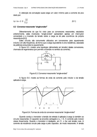 Fontes Chaveadas - Cap. 6    OUTRAS TOPOLOGIAS COM COMUTAÇÃO NÃO-DISSIPATIVA            J. A. Pomilio



      A obtenção de comutação suave exige um valor mínimo para a corrente de pico
dado por:

                     Cr
Ip ≥ Ia + 2 ⋅ E ⋅                                                               (6.1)
                     Lr

6.2 Conversor ressonante “single-ended”

        Diferentemente do que foi visto para os conversores ressonantes, estudados
anteriormente, estes inversores “single-ended” apresentam apenas um interruptor
comandado e a inversão da tensão sobre a carga se dá pela ocorrência da própria
ressonância [6.2].
        Estes circuito são comumente utilizados em conversores para aquecimento
indutivo em alta freqüência, de forma que a carga equivalente é uma resistência, associada
às potência consumida no aquecimento
        A figura 6.3. mostra uma topologia (alimentada em tensão) destes conversores,
chamada de regenerativa (por permitir a inversão no sentido da corrente).
                                         Lr
                                                          carga        IL

                                                      Cr
                                                          + Vc
                                                 E




                            Figura 6.3. Conversor ressonante “single-ended”

       A figura 6.4. mostra as formas de onda da corrente pelo indutor e da tensão
aplicada à carga.

                                    i
                                        L
                                                           vC
              E




                                                           D           T

                                  t1        t2       t3           t4        T

               Figura 6.4. Formas de onda do conversor ressonante “single-ended”

        Quando conduz o transistor a tensão de entrada é aplicada à carga (e também ao
circuito ressonante). O capacitor se encontra carregado e vC = E. A corrente pelo indutor
cresce linearmente. Quando o transistor é desligado, em t1, o faz sob tensão nula. A
corrente da indutância circula pela carga e pelo capacitor, de modo ressonante. A tensão

http://www.dsce.fee.unicamp.br/~antenor                                                         6-2
 