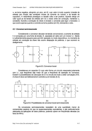 Fontes Chaveadas - Cap. 6   OUTRAS TOPOLOGIAS COM COMUTAÇÃO NÃO-DISSIPATIVA                    J. A. Pomilio



vC se torna negativa, atingindo um pico, em t2, cujo valor é muito superior à tensão de
entrada (em função das condições iniciais da corrente do indutor e da tensão do
capacitor). A ressonância prossegue e a tensão volta a ser positiva. Quando atinge um
valor igual ao da tensão de entrada (em t3) o diodo entra em condução, mantendo vC
constante. Durante a condução do diodo é enviado o comando para ligar o transistor, o
que ocorre apenas quando a corrente se torna positiva (em t4), reiniciando o ciclo.


6.3 Conversor semi-ressonante

         Considerando o conversor elevador de tensão convencional, a corrente de entrada
Ii é composta por uma fonte de tensão, E, associada em série com um indutor Lr. Sendo
Lr suficientemente pequeno para permitir operação no modo descontínuo, no momento da
entrada em condução da chave não ocorre dissipação de potência, o que ocorrerá no
desligamento.


                                                                   Lr
                                                 +
                                                                                                       +
Ii                          Co               Vo
                                                              E                      Co               Vo




                                      Figura 6.5. Conversor boost

       Considere-se um capacitor Cr cujo valor forme um circuito ressonante juntamente
com Lr, cuja freqüência seja maior do que a freqüência de operação do conversor.
Existem 3 possibilidades de colocação de Cr no circuito de modo a obter comutação ZVS.
A chave S deve ser bidirecional em corrente ou em tensão [6.3].

          Cr


          Lr                                Lr                                  Lr
                                 +                                      +                 Cr          +
                                                     S
      E        S      Co         Vo     E                Cr   Co    Vo      E         S              Vo
                                                                                          Co




                    (a)                            (b)                     (c)
                   Figura 6.6. Possibilidades de conversor boost semi-ressonante

        Os conversores semi-ressonantes necessitam de uma quantidade menor de
componentes passivos do que os quase-ressonantes equivalentes, e são particularmente
adequados às aplicações de baixa potência, podendo operar em freqüências elevadas (na
faixa de MHz).




http://www.dsce.fee.unicamp.br/~antenor                                                                6-3
 