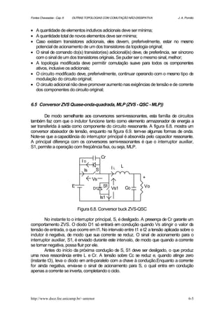 Fontes Chaveadas - Cap. 6   OUTRAS TOPOLOGIAS COM COMUTAÇÃO NÃO-DISSIPATIVA       J. A. Pomilio



• A quantidade de elementos indutivos adicionais deve ser mínima;
• A quantidade total de novos elementos deve ser mínima;
• Caso existam transistores adicionais, eles devem, preferivelmente, estar no mesmo
  potencial de acionamento de um dos transistores da topologia original;
• O sinal de comando do(s) transistor(es) adicional(is) deve, de preferência, ser síncrono
  com o sinal de um dos transistores originais. Se puder ser o mesmo sinal, melhor;
• A topologia modificada deve permitir comutação suave para todos os componentes
  ativos, inclusive os adicionais;
• O circuito modificado deve, preferivelmente, continuar operando com o mesmo tipo de
  modulação do circuito original;
• O circuito adicional não deve promover aumento nas exigências de tensão e de corrente
  dos componentes do circuito original;


6.5 Conversor ZVS Quase-onda-quadrada, MLP (ZVS - QSC - MLP))

        De modo semelhante aos conversores semi-ressonantes, esta família de circuitos
também faz com que o indutor funcione tanto como elemento armazenador de energia a
ser transferida à saída como componente do circuito ressonante. A figura 6.8. mostra um
conversor abaixador de tensão, enquanto na figura 6.9. tem-se algumas formas de onda.
Note-se que a capacitância do interruptor principal é absorvida pelo capacitor ressonante.
A principal diferença com os conversores semi-ressonantes é que o interruptor auxiliar,
S1, permite a operação com freqüência fixa, ou seja, MLP.

                                              Cr
                                  ID
                                                    IL   L
                                   Is     S

                                        Vs                           +
                            E           D1
                                               S1 Vs1        Co       Vo

                                              Is1

                                Figura 6.8. Conversor buck ZVS-QSC

        No instante to o interruptor principal, S, é desligado. A presença de Cr garante um
comportamento ZVS. O diodo D1 só entrará em condução quando Vs atingir o valor da
tensão de entrada, o que ocorre em t1. No intervalo entre t1 e t2 a tensão aplicada sobre o
indutor é negativa, de modo que sua corrente se reduz. O sinal de acionamento para o
interruptor auxiliar, S1, é enviado durante este intervalo, de modo que quando a corrente
se tornar negativa, possa fluir por ele.
        Antes do início da próxima condução de S, S1 deve ser desligado, o que produz
uma nova ressonância entre L e Cr. A tensão sobre Cc se reduz e, quando atinge zero
(instante t3), leva o diodo em anti-paralelo com a chave à condução.Enquanto a corrente
for ainda negativa, envia-se o sinal de acionamento para S, o qual entra em condução
apenas a corrente se inverta, completando o ciclo.




http://www.dsce.fee.unicamp.br/~antenor                                                   6-5
 