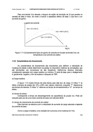 Fontes Chaveadas - Cap. 1       COMPONENTES SEMICONDUTORES RÁPIDOS DE POTÊNCIA            J. A. Pomilio



      Para uma tensão Vce elevada, a largura da região de transição de J2 que penetra na
camada de base é maior, de modo a reduzir a espessura efetiva da base, o que leva a um
aumento do ganho.

                            ganho de corrente


                             Vce = 2V (125 C)
                                                                   Vce = 400 V (25 C)


                                                Vce = 2 V (25 C)




                                                                                 log Ic

     Figura 1.11 Comportamento típico do ganho de corrente em função da tensão Vce, da
                          temperatura e da corrente de coletor.


1.3.6 Características de chaveamento

        As características de chaveamento são importantes pois definem a velocidade de
mudança de estado e ainda determinam as perdas no dispositivo relativas às comutações, que
são dominantes nos conversores de alta freqüência. Definem-se diversos intervalos
considerando operação com carga resistiva ou indutiva. O sinal de base, para o desligamento
é, geralmente, negativo, a fim de acelerar o bloqueio do TBP.

a) Carga resistiva

        A figura 1.12 mostra formas de onda típicas para este tipo de carga. O índice "r' se
refere a tempos de subida (de 10% a 90% dos valores máximos), enquanto "f" relaciona-se
aos tempos de descida. O índice "s" refere-se ao tempo de armazenamento e "d" ao tempo de
atraso.

td: tempo de atraso
       Corresponde a tempo de descarregamento da capacitância da junção b-e. Pode ser
reduzido pelo uso de uma maior corrente de base com elevado dib/dt.

tri: tempo de crescimento da corrente de coletor
        Este intervalo se relaciona com a velocidade de aumento da carga estocada e depende
da corrente de base.

          Como a carga é resistiva, uma variação de Ic provoca uma mudança em Vce.

http://www.dsce.fee.unicamp.br/~antenor                                                                   1-9
 