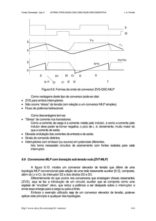 Fontes Chaveadas - Cap. 6           OUTRAS TOPOLOGIAS COM COMUTAÇÃO NÃO-DISSIPATIVA                J. A. Pomilio




                                                                                                   S

                                                                                                   S1

                                                                     V S1
      E
                                                                                           I   L

      0


                                                                                          Vs=Vcr
      E
                                                                            Is+ID

      0
                    S                   D1         S1    Cr    D             S

                            to t1     Cr     t1'    t2    t3                          T

                      Figura 6.9. Formas de onda de conversor ZVS-QSC-MLP

      Como vantagens deste tipo de conversor pode-se citar:
• ZVS para ambos interruptores
• Não ocorre “stress” de tensão (em relação a um conversor MLP simples)
• Fluxo de potência bidirecional.

         Como desvantagens tem-se:
•   “Stress” de corrente nos transistores.
         Como a corrente da carga é a corrente média pelo indutor, e como a corrente pelo
         indutor deve poder se tornar negativa, o pico de iL é. obviamente, muito maior do
         que a corrente de saída.
•   Elevada ondulação das correntes de entrada e de saída.
•   Sinais de comando distintos
•   Interruptores com emissor (ou source) em potenciais diferentes.
         Isto torna necessário circuitos de acionamento com fontes isoladas para cada
         interruptor.


6.6 Conversores MLP com transição sob tensão nula (ZVT-MLP)

        A figura 6.10. mostra um conversor elevador de tensão que difere de uma
topologia MLP convencional pela adição de uma rede ressonante auxiliar [6.5], composta,
além do Lr e Cr, do interuptor S2 e dos diodos D2 e D3.
        Diferentemente do que ocorre nos conversores que empregam chaves ressonantes
(ZVS), aqui se faz a introdução de um circuito auxiliar que se comporta como uma
espécie de “snubber” ativo, que reduz a potência a ser dissipada sobre o interruptor e
envia essa energia para a carga ou para a fonte.
        Embora o exemplo utilizado seja de um conversor elevador de tensão, pode-se
aplicar este princípio a qualquer das topologias.


http://www.dsce.fee.unicamp.br/~antenor                                                                    6-6
 