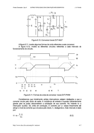 Fontes Chaveadas - Cap. 6        OUTRAS TOPOLOGIAS COM COMUTAÇÃO NÃO-DISSIPATIVA                    J. A. Pomilio



                                                                      VD

                                      Li          Is                       Do
                                Ii                              Lr
                                                                                       +
                                                            Cr I L
                                     E     Vs                                          Vo
                                                                                 Co Ro
                                                                      S2 D3
                                                 S1 D 1

                                                              D2

                                      Figura 6.10. Conversor boost ZVT-MLP

       A figura 6.11. mostra algumas formas de onda referentes a este conversor.
       A figura 6.12. mostra os diferentes circuitos referentes a cada intervalo de
funcionamento do circuito.


                                                                                                       S1
                                         hard
                                                                                                      S2

                                                                                            I Lr
   Ii                                                                                                  Is
    0




    Vo                                                                                               VD


     0                                                                                               VS
                 S2 S2         S2 D1 S1                S1                   Do
                 Do Lr         D1 D3 D3                              Cr
                 Lr Cr

            to       t1   t2     t3         t4                     t5 t6         T

                      Figura 6.11. Formas de onda de conversor boost ZVT-PWM

         Consideremos que inicialmente ambos interruptores estejam desligados e que a
corrente circula pelo diodo de saída. A indutância de entrada é suposta suficientemente
grande para se poder desconsiderar a ondulação de sua corrente. No instante to o
interruptor auxiliar, S2, entra em condução. A corrente por Lr cresce linearmente até
atingir o nível da corrente que circulava pelo diodo, Ii, desligando-o. Este intervalo é dado
por:

           Ii ⋅ Lr
t1− to =                                                                                    (6.2)
            Vo



http://www.dsce.fee.unicamp.br/~antenor                                                                     6-7
 
