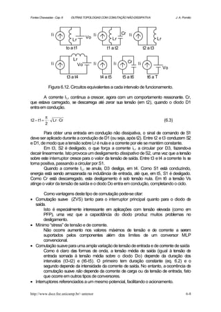 Fontes Chaveadas - Cap. 6      OUTRAS TOPOLOGIAS COM COMUTAÇÃO NÃO-DISSIPATIVA                         J. A. Pomilio




                  Ii                         Ii                  Cr Ii
                                        Vo                  Lr                            Lr
                                Lr
                             to a t1                  t1 a t2                   t2 a t3

                                 Lr
                  Ii                         Ii             Ii      Cr     Ii
                                   Vo
                                                                                               Vo

                             t3 a t4              t4 a t5        t5 a t6          t6 a T

                 Figura 6.12. Circuitos equivalentes a cada intervalo de funcionamento.

       A corrente I Lr continua a crescer, agora com um comportamento ressonante. Cr,
que estava carregado, se descarrega até zerar sua tensão (em t2), quando o diodo D1
entra em condução.

             π
t 2 − t1 =       ⋅ Lr ⋅ Cr                                                                     (6.3)
             2

         Para obter uma entrada em condução não dissipativa, o sinal de comando de S1
deve ser aplicado durante a condução de D1 (ou seja, após t2). Entre t2 e t3 conduzem S2
e D1, de modo que a tensão sobre Lr é nula e a corrente por ele se mantém constante.
         Em t3, S2 é desligado, o que força a corrente iLr a circular por D3, fazendo-a
decair linearmente. Isto provoca um desligamento dissipativo de S2, uma vez que a tensão
sobre este interruptor cresce para o valor da tensão de saída. Entre t3 e t4 a corrente Is se
torna positiva, passando a circular por S1.
         Quando a corrente I Lr se anula, D3 desliga, em t4. Como S1 está conduzindo,
energia está sendo armazenada na indutância de entrada, até que, em t5, S1 é desligado.
Como Cr está descarregado, esta desligamento é sob tensão nula. Em t6 a tensão Vs
atinge o valor da tensão de saída e o diodo Do entra em condução, completando o ciclo.

         Como vantagens deste tipo de comutação pode-se citar:
•   Comutação suave (ZVS) tanto para o interruptor principal quanto para o diodo de
    saída.
         Isto é especialmente interessante em aplicações com tensão elevada (como e    m
         PFP), uma vez que a capacitância do diodo produz muitos problemas no
         desligamento.
•   Mínimo “stress” de tensão e de corrente.
         Não ocorre aumento nos valores máximos de tensão e de corrente a serem
         suportados pelos componentes além dos limites de um conversor MLP
         convencional.
•   Comutação suave para uma ampla variação de tensão de entrada e de corrente de saída
         Como é claro das formas de onda, a tensão média de saída (igual à tensão de
         entrada somada à tensão média sobre o diodo Do) depende da duração dos
         intervalos (t3-t2) e (t6-t5). O primeiro tem duração constante (eq. 6.2) e o
         segundo depende da intensidade da corrente de saída. No entanto, a ocorrência de
         comutação suave não depende da corrente de carga ou da tensão de entrada, fato
         que ocorre em outros tipos de conversores.
•   Interruptores referenciados a um mesmo potencial, facilitando o acionamento.

http://www.dsce.fee.unicamp.br/~antenor                                                                        6-8
 