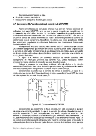 Fontes Chaveadas - Cap. 6    OUTRAS TOPOLOGIAS COM COMUTAÇÃO NÃO-DISSIPATIVA       J. A. Pomilio




      Como desvantagens pode-se citar:
• Sinais de comando são distintos.
• Desligamento dissipativo do interruptor auxiliar

6.7 Conversores MLP com transição sob corrente nula (ZCT-PWM)

         Assim como técnicas de comutação a tensão nula tem um interesse adicional e     m
aplicações que usam MOSFET, uma vez que a energia presente nas capacitâncias do
componente são absorvidas, técnicas de comutação, especialmente o desligamento, a
corrente nula são mais interessantes para circuitos que operam com IGBT, uma vez que
anulam os efeitos das perdas decorrentes do “rabo” de corrente presente na corrente de
coletor deste tipo de componente. Ressalte-se, no entanto, que novas gerações de IGBTs
tem apresentado importantes reduções neste fenômeno, com processos de desligamento
bastante velozes [6.6].
         Analogamente ao que foi descrito para a técnica de ZVT, os circuitos que utilizam
ZCT utilizam componentes que formam um circuito auxiliar que tem como função desviar
a corrente do interruptor principal antes de seu desligamento, de modo a que a comutação
se dê sem perdas. Além disso, devem também, idealmente, propiciar uma entrada e          m
condução não dissipativa.
         A figura 6.16. mostra um conversor elevador de tensão operando com
desligamento do interruptor principal sob corrente nula. Outras topologias podem
empregar o mesmo princípio de operação que será descrito a seguir.
         Note-se a presença de uma chave adicional, além de diodos e do circuito
ressonante. Este circuito ressonante é ativado apenas durante alguns instantes de modo a
criar as condições para o desligamento a corrente nula da chave principal.
         Consideremos na análise que a corrente de entrada é constante. A figura 6.14.
mostra algumas formas de onda pertinentes ao circuito, enquanto na figura 6.15. temos os
circuitos equivalentes em cada fase de operação.

                                 Li         Is                 Do
                            Ii                           Lr
                                                                               +
                                                         IL
                                                         +
                                                                        Co
                                 E                       Vc   Cr
                                      Vs
                                                                        Ro Vo
                                           S1 D 1                  D3
                                                    D2
                                                              S2

                                 Figura 6.16. Conversor boost ZCT-PWM.

        Consideremos que inicialmente a chave principal, S1, está conduzindo e que por
ela passa uma corrente constante, Ii, que é a corrente de entrada. Suponhamos que o
capacitor ressonante, Cr, está carregado com uma tensão negativa de valor Vp. No
instante to o interruptor auxiliar S2 entra em condução, iniciando a ressonância entre Lr e
Cr. Esta ressonância força a redução da corrente por S1 de uma forma senoidal. Após 1/4
de período a corrente ressonante atinge seu valor máximo e a tensão sobre Cr se anula. O
valor deste pico de corrente deve ser maior do que a corrente de entrada de modo que seja


http://www.dsce.fee.unicamp.br/~antenor                                                    6-9
 