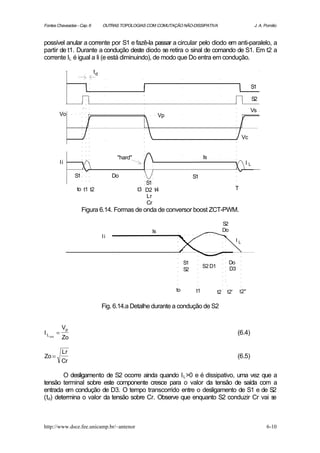 Fontes Chaveadas - Cap. 6           OUTRAS TOPOLOGIAS COM COMUTAÇÃO NÃO-DISSIPATIVA                               J. A. Pomilio



possível anular a corrente por S1 e fazê-la passar a circular pelo diodo em anti-paralelo, a
partir de t1. Durante a condução deste diodo se retira o sinal de comando de S1. Em t2 a
corrente IL é igual a Ii (e está diminuindo), de modo que Do entra em condução.

                               td

                                                                                                                 S1

                                                                                                                 S2

                                                                                                                 Vs
            Vo                                               Vp


                                                                                                           Vc


                                          "hard"                                  Is
                Ii                                                                                          IL

                      S1                 Do                                 S1
                                                      S1
                      to t1 t2                     t3 D2 t4                                           T
                                                      Lr
                                                      Cr
                           Figura 6.14. Formas de onda de conversor boost ZCT-PWM.

                                                                                               S2
                                                        Is                                     Do
                                    Ii
                                                                                                      IL



                                                                       S1                           Do
                                                                                  S2 D1             D3
                                                                       S2


                                                                  to         t1           t2    t2'       t2"

                                    Fig. 6.14.a Detalhe durante a condução de S2


                 Vp
IL          =                                                                                            (6.4)
     pico
                 Zo

                 Lr
Zo =                                                                                                     (6.5)
                 Cr

        O desligamento de S2 ocorre ainda quando I L >0 e é dissipativo, uma vez que a
tensão terminal sobre este componente cresce para o valor da tensão de saída com a
entrada em condução de D3. O tempo transcorrido entre o desligamento de S1 e de S2
(td) determina o valor da tensão sobre Cr. Observe que enquanto S2 conduzir Cr vai s e



http://www.dsce.fee.unicamp.br/~antenor                                                                                  6-10
 