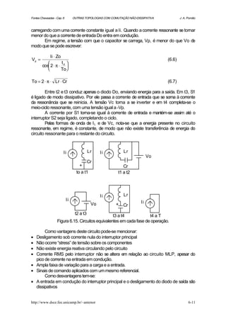 Fontes Chaveadas - Cap. 6        OUTRAS TOPOLOGIAS COM COMUTAÇÃO NÃO-DISSIPATIVA           J. A. Pomilio



carregando com uma corrente constante igual a Ii. Quando a corrente ressonante se tornar
menor do que a corrente de entrada Do entra em condução.
       Em regime, a tensão com que o capacitor se carrega, Vp, é menor do que Vo de
modo que se pode escrever:

              Ii ⋅ Zo
Vp =                                                                               (6.6)
                    t 
        cos 2 ⋅ π ⋅ d 
                   To

To = 2 ⋅ π ⋅ Lr ⋅ Cr                                                               (6.7)

         Entre t2 e t3 conduz apenas o diodo Do, enviando energia para a saída. Em t3, S1
é ligado de modo dissipativo. Por ele passa a corrente de entrada que se soma à corrente
da ressonância que se reinicia. A tensão Vc torna a se inverter e em t4 completa-se o
meio-ciclo ressonante, com uma tensão igual a -Vp.
         A corrente por S1 torna-se igual à corrente de entrada e mantém-se assim até o
interruptor S2 seja ligado, completando o ciclo.
         Pelas formas de onda de I L e de Vc, nota-se que a energia presente no circuito
ressonante, em regime, é constante, de modo que não existe transferência de energia do
circuito ressonante para o restante do circuito.



                        Ii                  Lr    Ii          Lr
                                                                             Vo
                                            Cr
                                     +                        Cr
                                   to a t1                 t1 a t2




                                                  Ii          Lr
                            Ii
                                             Vo                         Ii
                                                          +   Cr
                                  t2 a t3          t3 a t4            t4 a T
                   Figura 6.15. Circuitos equivalentes em cada fase de operação.

         Como vantagens deste circuito pode-se mencionar:
•   Desligamento sob corrente nula do interruptor principal
•   Não ocorre “stress” de tensão sobre os componentes
•   Não existe energia reativa circulando pelo circuito
•   Corrente RMS pelo interruptor não se altera em relação ao circuito MLP, apesar do
    pico de corrente na entrada em condução.
•   Ampla faixa de variação para a carga e a entrada.
•   Sinais de comando aplicados com um mesmo referencial.
         Como desvantagens tem-se:
•   A entrada em condução do interruptor principal e o desligamento do diodo de saída são
    dissipativos


http://www.dsce.fee.unicamp.br/~antenor                                                           6-11
 