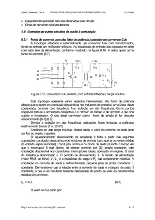 Fontes Chaveadas - Cap. 6    OUTRAS TOPOLOGIAS COM COMUTAÇÃO NÃO-DISSIPATIVA                         J. A. Pomilio



• Capacitâncias parasitas não são absorvidas pelo circuito
• Sinais de comando não simultâneos.

6.8 Exemplos de outros circuitos de auxílio à comutação

6.8.1 Fonte de corrente com alto fator de potência, baseado em conversor Cuk
       A topologia estudada é essencialmente um conversor Cuk com transformador,
tendo na entrada um retificador trifásico. As indutâncias de entrada são colocada em série
com cada fase da alimentação, conforme mostrado na figura 6.16. A saída opera como
fonte de corrente [6.7].

                                          Ir       + Ua -          + Ub -

                        Li                             Ca              Cb
                                                                                 L
                va                                                          -        L
                                               S   +
                vb                                                      D   UD
                                                   Us             Ls
                vc                                                                       -
                                                   -                        +    RL
                                                                                         UL
                                                            N:1             IL
                                                                                         +


          Figura 6.16. Conversor Cuk, isolado, com entrada trifásica e carga indutiva

        Esta topologia apresenta vários aspectos interessantes: alto fator de potência
(desde que se opere em condução descontínua nos indutores de entrada), uma única chave
comandada, controle com frequência fixa, isolação em alta frequência. Como pontos
negativos tem-se a comutação dissipativa e o "stress" de tensão e de corrente a que fica
sujeito o interruptor. O uso deste conversor como fonte de tensão já foi descrito
anteriormente [6.7] [6.8].
        Devido à isolação em alta frequência, aplicações ficam limitadas a potências
relativamente baixas (1 ou 2 kW).
        Considera-se uma carga indutiva. Nestes casos, o valor da corrente de saída pode
ser fixo ou sujeito a ajustes.
        O equacionamento desenvolvido na sequência é feito a partir das seguintes
suposições: condução descontínua nos indutores de entrada (para que as correntes médias
de entrada sejam senoidais) ; condução contínua no diodo de saída (durante o tempo e   m
que o interruptor S está aberto, há sempre corrente por D); tensão constante, com
ondulação desprezível nos capacitores; interruptores ideais; operação em regime. O ciclo
de trabalho é denominado δ. O período de chaveamento, T. A tensão de alimentação
(valor RMS de linha), V. L L é a indutância da carga e RL sua componente resistiva. A
ondulação na corrente de saída é suficientemente pequena para se poder considerar I L
constante. Demonstra-se que a relação entre a corrente de saída e a largura de pulso é
constante, o que é um resultado bastante interessante do ponto de vista da característica
estática do conversor.

I L = K.δ                                                                                    (6.8)

          O valor de K é dado por:




http://www.dsce.fee.unicamp.br/~antenor                                                                     6-12
 