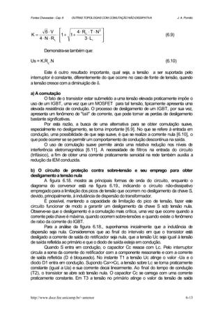 Fontes Chaveadas - Cap. 6   OUTRAS TOPOLOGIAS COM COMUTAÇÃO NÃO-DISSIPATIVA            J. A. Pomilio



       6⋅V             4 ⋅ RL ⋅ T ⋅ N 2 
K=           ⋅ 1 + 1 +                                                      (6.9)
   4 ⋅ N ⋅ RL              3⋅ Li       
                                         

          Demonstra-se também que:

Us = K.RL .N                                                                  (6.10)

        Este é outro resultado importante, qual seja, a tensão a ser suportada pelo
interruptor é constante, diferentemente do que ocorre no caso de fonte de tensão, quando
a tensão cresce com a diminuição de δ.

a) A comutação
         O fato de o transistor estar submetido a uma tensão elevada praticamente impõe o
uso de um IGBT, uma vez que um MOSFET para tal tensão, tipicamente apresenta uma
elevada resistência de condução. O processo de desligamento de um IGBT, por sua vez,
apresenta um fenômeno de "tail" de corrente, que pode tornar as perdas de desligamento
bastante significativas.
         Por esta razão, a busca de uma alternativa para se obter comutação suave,
especialmente no desligamento, se torna importante [6.9]. No que se refere à entrada e m
condução, uma possibilidade de que seja suave, é que se realize a corrente nula [6.10], o
que pode ocorrer se se permitir um comportamento de condução descontínua na saída.
         O uso de comutação suave permite ainda uma relativa redução nos níveis de
interferência eletromagnética [6.11]. A necessidade de filtros na entrada do circuito
(trifásico), a fim de obter uma corrente praticamente senoidal na rede também auxilia a
redução da IEM conduzida.

b) O circuito de proteção contra sobre-tensão e seu emprego para obter
desligamento a tensão nula
        A figura 6.18. mostra as principais formas de onda do circuito, enquanto o
diagrama do conversor está na figura 6.19., indicando o circuito não-dissipativo
empregado para a limitação dos picos de tensão que ocorrem no desligamento da chave S,
devido, principalmente, à indutância de dispersão do transformador.
        É possível, mantendo a capacidade de limitação do pico de tensão, fazer este
circuito funcionar de modo a garantir um desligamento da chave S sob tensão nula.
Observe-se que o desligamento é a comutação mais crítica, uma vez que ocorre quando a
corrente pela chave é máxima, quando ocorrem sobre-tensões e quando existe o fenômeno
de rabo da corrente do IGBT.
        Para a análise da figura 6.18., suponhamos inicialmente que a indutância de
dispersão seja nula. Consideremos que ao final do intervalo em que o transistor está
desligado a corrente de saída do retificador seja nula, que a tensão Uc seja igual à tensão
de saída refletida ao primário e que o diodo de saída esteja em condução.
        Quando S entra em condução, o capacitor Cc ressoa com Lc. Pelo interruptor
circula a soma da corrente do retificador com a componente ressonante e com a corrente
de saída refletida (D é bloqueado). No instante T1 a tensão Uc atinge o valor -Ua e o
diodo D1 entra em condução. Supondo Ca>>Cc, a tensão sobre Lc se torna praticamente
constante (igual a Ua) e sua corrente decai linearmente. Ao final do tempo de condução
(T2), o transistor se abre sob tensão nula. O capacitor Cc se carrega com uma corrente
praticamente constante. Em T3 a tensão no primário atinge o valor da tensão de saída



http://www.dsce.fee.unicamp.br/~antenor                                                       6-13
 