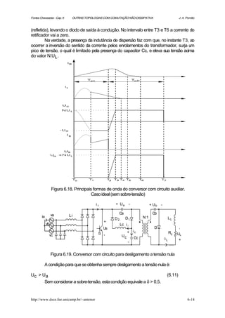Fontes Chaveadas - Cap. 6    OUTRAS TOPOLOGIAS COM COMUTAÇÃO NÃO-DISSIPATIVA                     J. A. Pomilio



(refletida), levando o diodo de saída à condução. No intervalo entre T3 e T6 a corrente do
retificador vai a zero.
         Na verdade, a presença da indutância de dispersão faz com que, no instante T3, ao
ocorrer a inversão do sentido da corrente pelos enrolamentos do transformador, surja um
pico de tensão, o qual é limitado pela presença do capacitor Cc, e eleva sua tensão acima
do valor N.UL .




                  Figura 6.18. Principais formas de onda do conversor com circuito auxiliar.
                                         Caso ideal (sem sobre-tensão)

                                          ir          + Ua   -             + Ub    -

                  va                                   Ca                   Cb
        ia                  Li                                       N:1
                                                     D2    D1                               LL
                                               +
             vb                                         Lc i l
                                               Us                              D                 -
                                            S -             + ic                            RL   UL
                  vc                                     Uc
                                                               Cc                      IL        +
                                                            -


                  Figura 6.19. Conversor com circuito para desligamento a tensão nula

          A condição para que se obtenha sempre desligamento a tensão nula é:

Uc > Ua                                                                                 (6.11)
      Sem considerar a sobre-tensão, esta condição equivale a δ > 0,5.


http://www.dsce.fee.unicamp.br/~antenor                                                                 6-14
 
