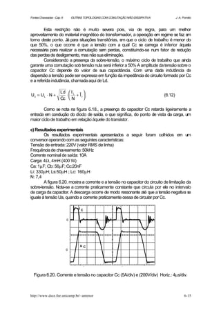 Fontes Chaveadas - Cap. 6       OUTRAS TOPOLOGIAS COM COMUTAÇÃO NÃO-DISSIPATIVA            J. A. Pomilio



        Esta restrição não é muito severa pois, via de regra, para um melhor
aproveitamento do material magnético do transformador, a operação em regime se faz e  m
torno deste ponto. Já para situações transitórias, em que o ciclo de trabalho é menor do
que 50%, o que ocorre é que a tensão com a qual Cc se carrega é inferior àquela
necessária para realizar a comutação sem perdas, constituindo-se num fator de redução
das perdas de desligamento, mas não sua eliminação.
        Considerando a presença da sobre-tensão, o máximo ciclo de trabalho que ainda
garante uma comutação sob tensão nula será inferior a 50% A amplitude da tensão sobre o
capacitor Cc depende do valor de sua capacitância. Com uma dada indutância de
dispersão a tensão pode ser expressa em função da impedância do circuito formado por Cc
e a referida indutância, chamada aqui de Ld.

                       Ld  I L 
Uc = U L ⋅ N +           ⋅ + Îr                                                 (6.12)
                       Cc  N   

       Como se nota na figura 6.18., a presença do capacitor Cc retarda ligeiramente a
entrada em condução do diodo de saída, o que significa, do ponto de vista da carga, um
maior ciclo de trabalho em relação àquele do transistor.

c) Resultados experimentais
        Os resultados experimentais apresentados a seguir foram colhidos em um
conversor operando com as seguintes características:
Tensão de entrada: 220V (valor RMS de linha)
Frequência de chaveamento: 50kHz
Corrente nominal de saída: 10A
Carga: 4Ω, 4mH (400 W)
Ca: 1µF; Cb: 56µF; Cc:20nF
Li: 330µH; Ls:50µH ; Lc: 160µH
N: 7,4
        A figura 6.20. mostra a corrente e a tensão no capacitor do circuito de limitação da
sobre-tensão. Nota-se a corrente praticamente constante que circula por ele no intervalo
de carga da capacitor. A descarga ocorre de modo ressonante até que a tensão negativa s    e
iguale à tensão Ua, quando a corrente praticamente cessa de circular por Cc.

                                    iC


                            0




                                     uC
                            0




  Figura 6.20. Corrente e tensão no capacitor Cc (5A/div) e (200V/div) Horiz.: 4µs/div.



http://www.dsce.fee.unicamp.br/~antenor                                                           6-15
 