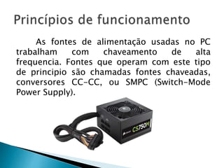 As fontes de alimentação usadas no PC
trabalham com chaveamento de alta
frequencia. Fontes que operam com este tipo
de principio são chamadas fontes chaveadas,
conversores CC-CC, ou SMPC (Switch-Mode
Power Supply).
 