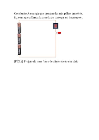 Conclusão:A energia que provem das três pilhas em série,
faz com que a lâmpada acenda ao carregar no interruptor.




[FIG.2] Projeto de uma fonte de alimentação em série
 