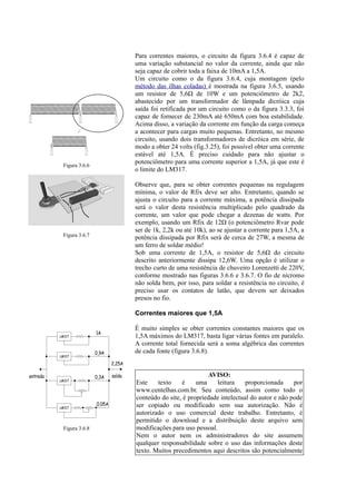 Para correntes maiores, o circuito da figura 3.6.4 é capaz de
uma variação substancial no valor da corrente, ainda que não
seja capaz de cobrir toda a faixa de 10mA a 1,5A.
Um circuito como o da figura 3.6.4, cuja montagem (pelo
método das ilhas coladas) é mostrada na figura 3.6.5, usando
um resistor de 5,6Ω de 10W e um potenciômetro de 2k2,
abastecido por um transformador de lâmpada dicróica cuja
saída foi retificada por um circuito como o da figura 3.3.3, foi
capaz de fornecer de 230mA até 650mA com boa estabilidade.
Acima disso, a variação da corrente em função da carga começa
a acontecer para cargas muito pequenas. Entretanto, no mesmo
circuito, usando dois transformadores de dicróica em série, de
modo a obter 24 volts (fig.3.25), foi possível obter uma corrente
estável até 1,5A. É preciso cuidado para não ajustar o
potenciômetro para uma corrente superior a 1,5A, já que este é
o limite do LM317.
Observe que, para se obter correntes pequenas na regulagem
mínima, o valor de Rfix deve ser alto. Entretanto, quando se
ajusta o circuíto para a corrente máxima, a potência dissipada
será o valor desta resistência multiplicado pelo quadrado da
corrente, um valor que pode chegar a dezenas de watts. Por
exemplo, usando um Rfix de 12Ω (o potenciômetro Rvar pode
ser de 1k, 2,2k ou até 10k), ao se ajustar a corrente para 1,5A, a
potência dissipada por Rfix será de cerca de 27W, a mesma de
um ferro de soldar médio!
Sob uma corrente de 1,5A, o resistor de 5,6Ω do circuito
descrito anteriormente dissipa 12,6W. Uma opção é utilizar o
trecho curto de uma resistência de chuveiro Lorenzetti de 220V,
conforme mostrado nas figuras 3.6.6 e 3.6.7. O fio de nícromo
não solda bem, por isso, para soldar a resistência no circuito, é
preciso usar os contatos de latão, que devem ser deixados
presos no fio.
Correntes maiores que 1,5A
É muito simples se obter correntes constantes maiores que os
1,5A máximos do LM317, basta ligar várias fontes em paralelo.
A corrente total fornecida será a soma algébrica das correntes
de cada fonte (figura 3.6.8).
AVISO:
Este texto é uma leitura proporcionada por
www.centelhas.com.br. Seu conteúdo, assim como todo o
conteúdo do site, é propriedade intelectual do autor e não pode
ser copiado ou modificado sem sua autorização. Não é
autorizado o uso comercial deste trabalho. Entretanto, é
permitido o download e a distribuição deste arquivo sem
modificações para uso pessoal.
Nem o autor nem os administradores do site assumem
qualquer responsabilidade sobre o uso das informações deste
texto. Muitos precedimentos aqui descritos são potencialmente
Figura 3.6.6
Figura 3.6.7
Figura 3.6.8
entrada saída
LM317
LM317
LM317
LM317
1A
0,9A
0,3A
0,05A
2,25A
 