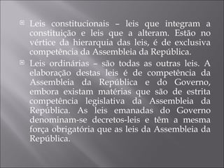    Leis constitucionais – leis que integram a
    constituição e leis que a alteram. Estão no
    vértice da hierarquia das leis, é de exclusiva
    competência da Assembleia da República.
   Leis ordinárias – são todas as outras leis. A
    elaboração destas leis é de competência da
    Assembleia da República e do Governo,
    embora existam matérias que são de estrita
    competência legislativa da Assembleia da
    República. As leis emanadas do Governo
    denominam-se decretos-leis e têm a mesma
    força obrigatória que as leis da Assembleia da
    República.
 