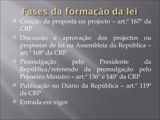   Criação da proposta ou projecto – art.º 167º da
    CRP
   Discussão e aprovação dos projectos ou
    propostas de lei na Assembleia da República –
    art.º 168º da CRP
   Promulgação        pelo       Presidente     da
    República/referendo da promulgação pelo
    Primeiro-Ministro – art.º 136º e 140º da CRP
   Publicação no Diário da República – art.º 119º
    da CRP
   Entrada em vigor
 
