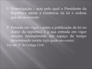    Promulgação – acto pelo qual o Presidente da
    República atesta a existência da lei e ordena
    que ela se execute.

   Entrada em vigor – entre a publicação da lei no
    diário da república e a sua entrada em vigor
    decorre normalmente um espaço de tempo
    denominado vacatio legis.(pode não existir)
Ver art.º 5º do Código Civil
 