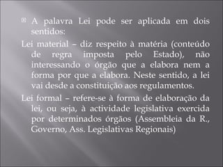  A palavra Lei pode ser aplicada em dois
  sentidos:
Lei material – diz respeito à matéria (conteúdo
  de regra imposta pelo Estado), não
  interessando o órgão que a elabora nem a
  forma por que a elabora. Neste sentido, a lei
  vai desde a constituição aos regulamentos.
Lei formal – refere-se à forma de elaboração da
  lei, ou seja, à actividade legislativa exercida
  por determinados órgãos (Assembleia da R.,
  Governo, Ass. Legislativas Regionais)
 