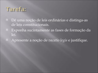    Dê uma noção de leis ordinárias e distinga-as
    de leis constitucionais.
   Exponha sucintamente as fases de formação da
    lei.
   Apresente a noção de vacatio legis e justifique.
 